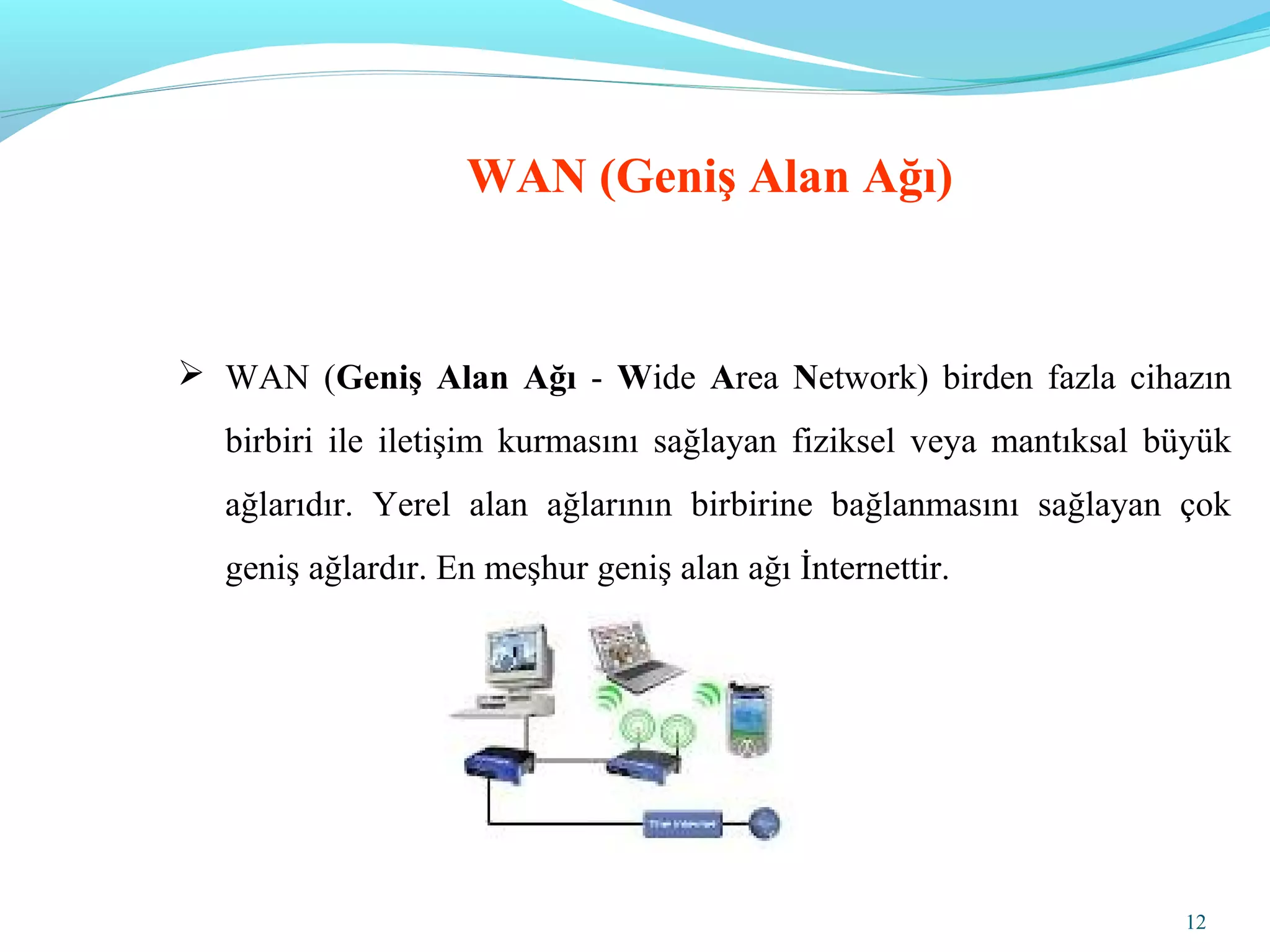 12
WAN (Geniş Alan Ağı)
 WAN (Geniş Alan Ağı - Wide Area Network) birden fazla cihazın
birbiri ile iletişim kurmasını sağlayan fiziksel veya mantıksal büyük
ağlarıdır. Yerel alan ağlarının birbirine bağlanmasını sağlayan çok
geniş ağlardır. En meşhur geniş alan ağı İnternettir.
 