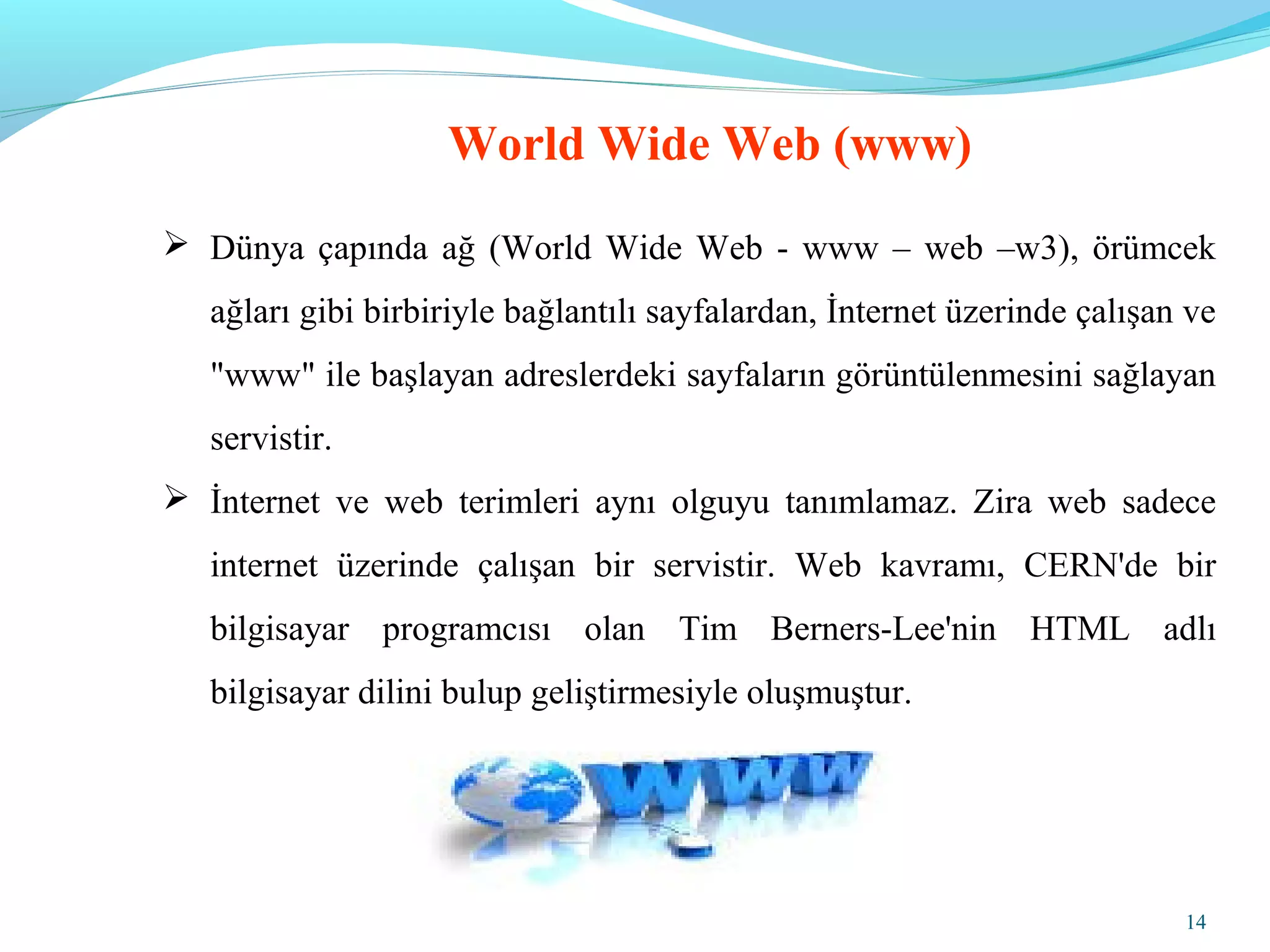 14
World Wide Web (www)
 Dünya çapında ağ (World Wide Web - www – web –w3), örümcek
ağları gibi birbiriyle bağlantılı sayfalardan, İnternet üzerinde çalışan ve
"www" ile başlayan adreslerdeki sayfaların görüntülenmesini sağlayan
servistir.
 İnternet ve web terimleri aynı olguyu tanımlamaz. Zira web sadece
internet üzerinde çalışan bir servistir. Web kavramı, CERN'de bir
bilgisayar programcısı olan Tim Berners-Lee'nin HTML adlı
bilgisayar dilini bulup geliştirmesiyle oluşmuştur.
 