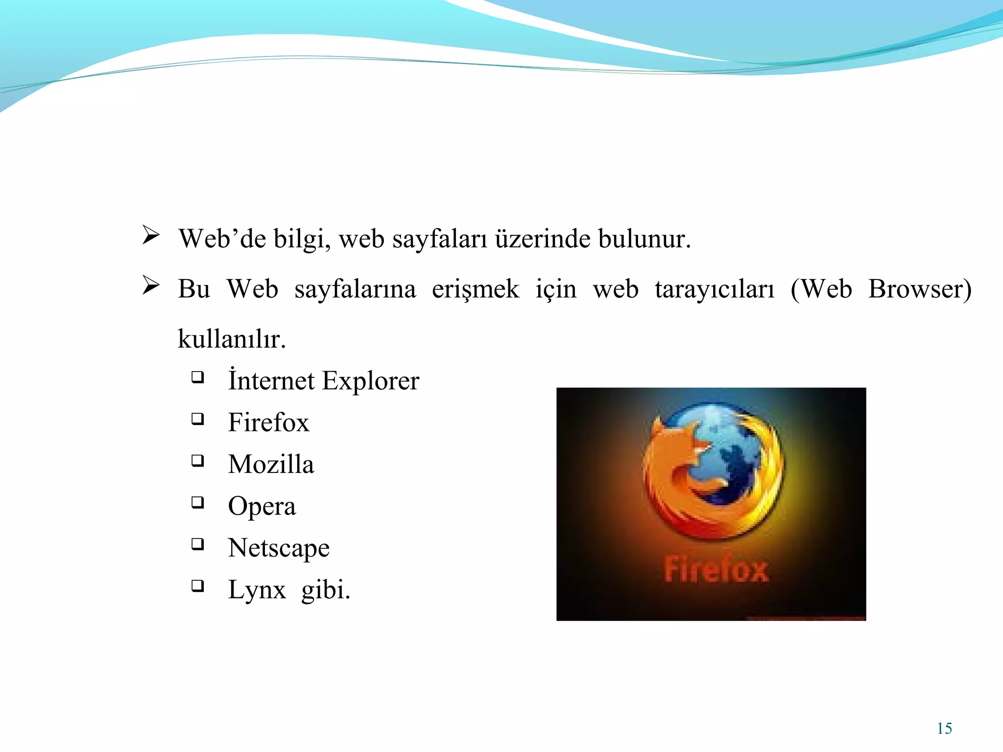 15
 Web’de bilgi, web sayfaları üzerinde bulunur.
 Bu Web sayfalarına erişmek için web tarayıcıları (Web Browser)
kullanılır.
 İnternet Explorer
 Firefox
 Mozilla
 Opera
 Netscape
 Lynx gibi.
 