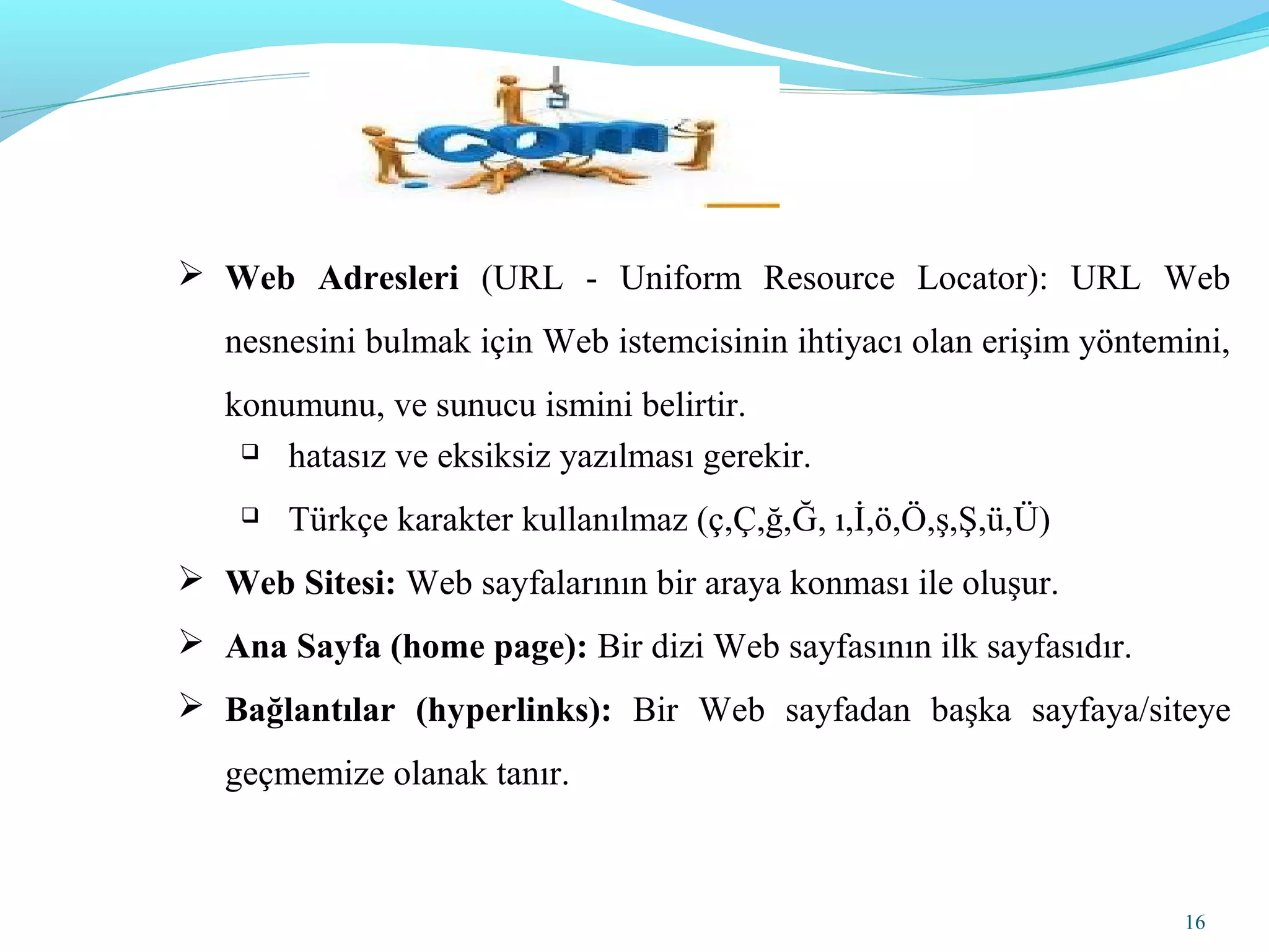 16
 Web Adresleri (URL - Uniform Resource Locator): URL Web
nesnesini bulmak için Web istemcisinin ihtiyacı olan erişim yöntemini,
konumunu, ve sunucu ismini belirtir.
 hatasız ve eksiksiz yazılması gerekir.
 Türkçe karakter kullanılmaz (ç,Ç,ğ,Ğ, ı,İ,ö,Ö,ş,Ş,ü,Ü)
 Web Sitesi: Web sayfalarının bir araya konması ile oluşur.
 Ana Sayfa (home page): Bir dizi Web sayfasının ilk sayfasıdır.
 Bağlantılar (hyperlinks): Bir Web sayfadan başka sayfaya/siteye
geçmemize olanak tanır.
 