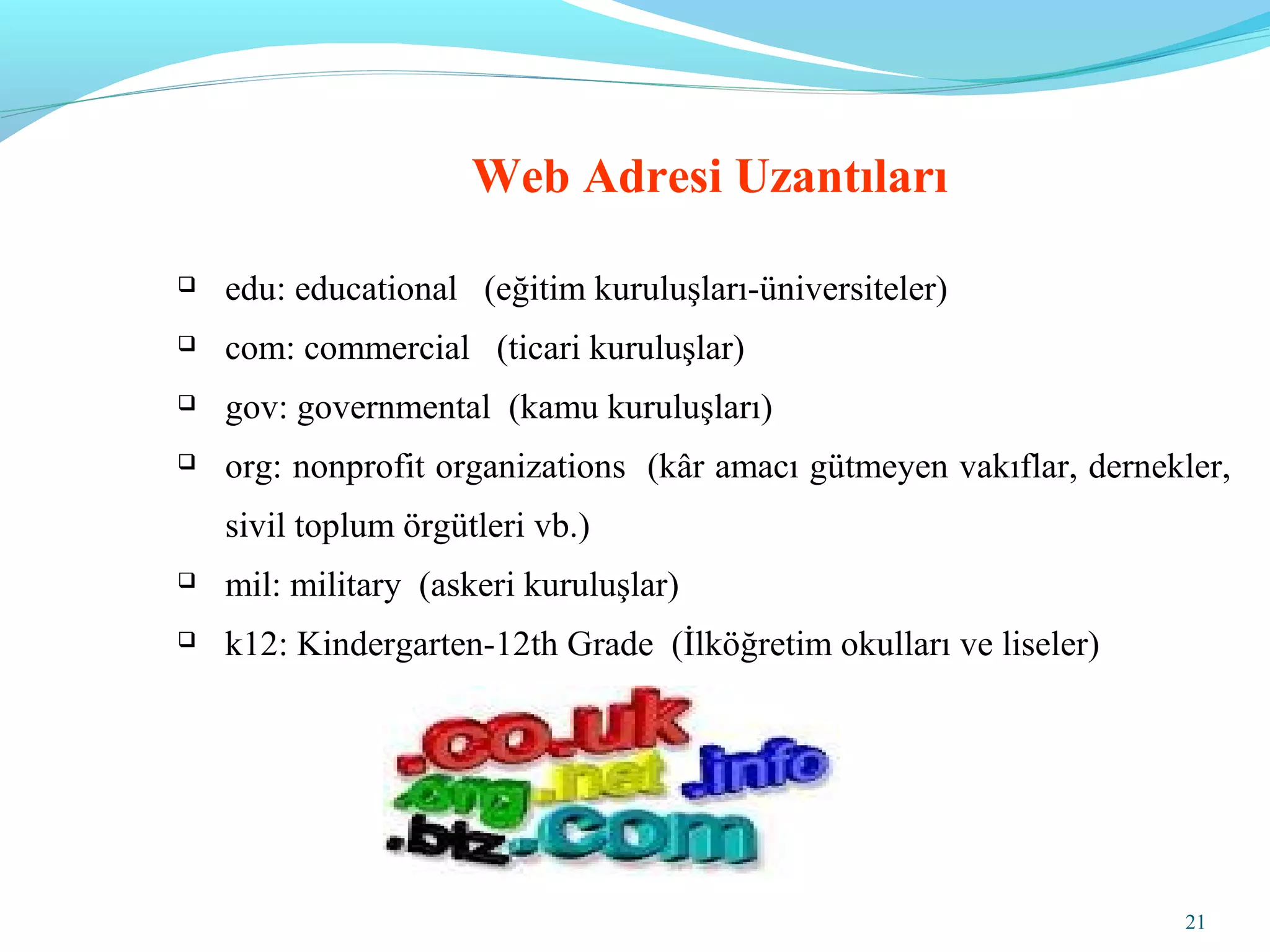 21
Web Adresi Uzantıları
 edu: educational (eğitim kuruluşları-üniversiteler)
 com: commercial (ticari kuruluşlar)
 gov: governmental (kamu kuruluşları)
 org: nonprofit organizations (kâr amacı gütmeyen vakıflar, dernekler,
sivil toplum örgütleri vb.)
 mil: military (askeri kuruluşlar)
 k12: Kindergarten-12th Grade (İlköğretim okulları ve liseler)
 