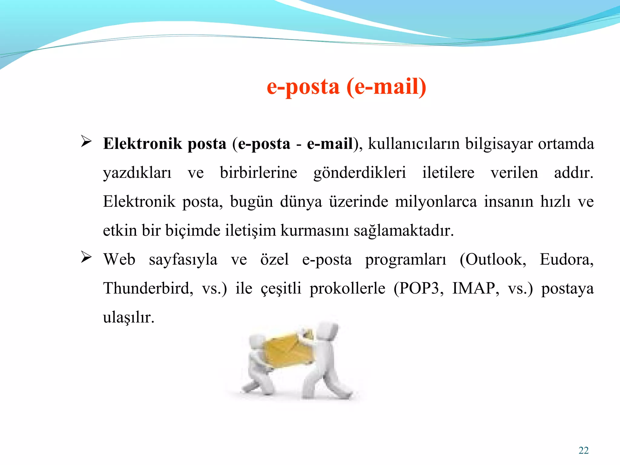 22
e-posta (e-mail)
 Elektronik posta (e-posta - e-mail), kullanıcıların bilgisayar ortamda
yazdıkları ve birbirlerine gönderdikleri iletilere verilen addır.
Elektronik posta, bugün dünya üzerinde milyonlarca insanın hızlı ve
etkin bir biçimde iletişim kurmasını sağlamaktadır.
 Web sayfasıyla ve özel e-posta programları (Outlook, Eudora,
Thunderbird, vs.) ile çeşitli prokollerle (POP3, IMAP, vs.) postaya
ulaşılır.
 
