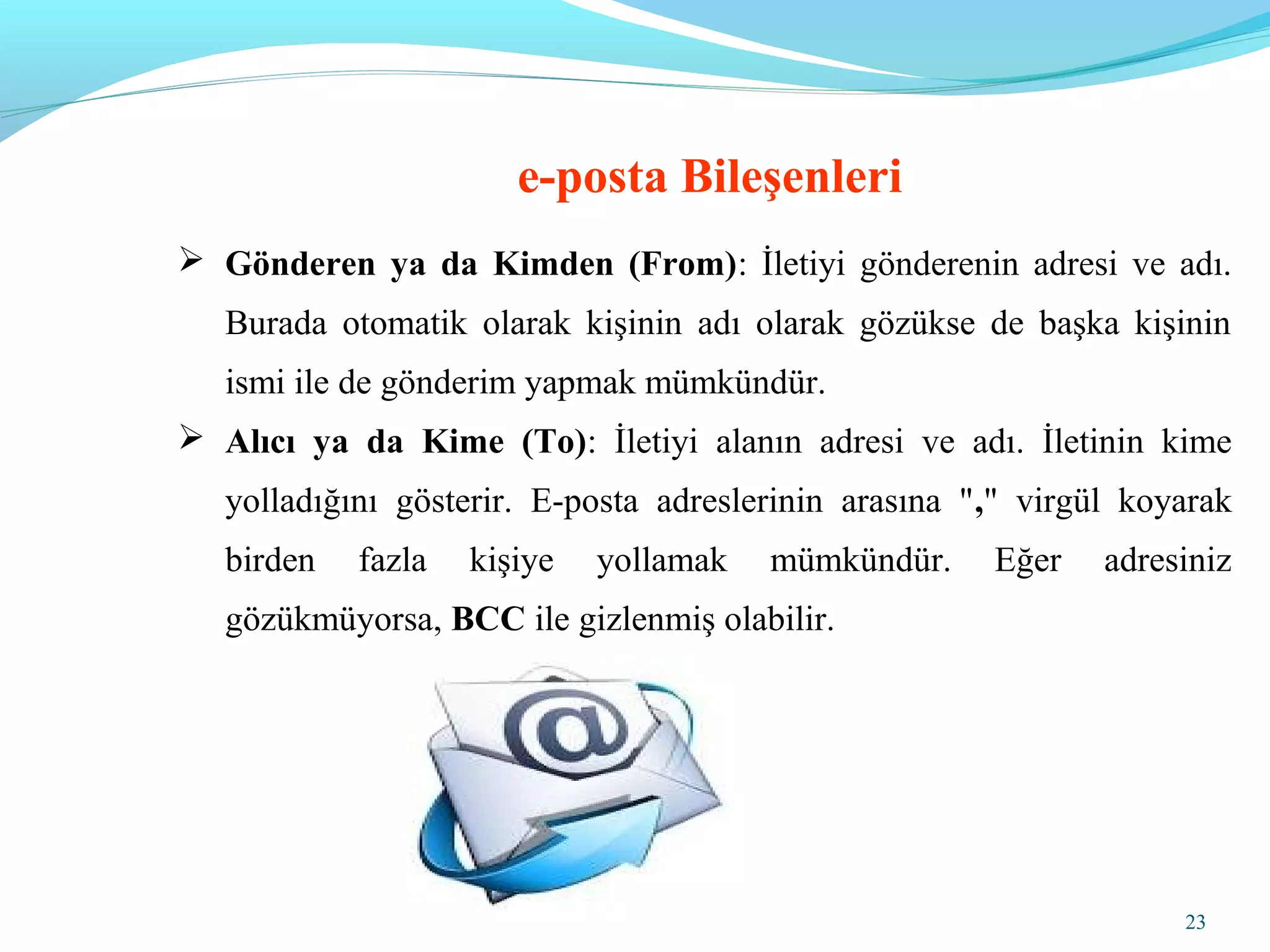 23
 Gönderen ya da Kimden (From): İletiyi gönderenin adresi ve adı.
Burada otomatik olarak kişinin adı olarak gözükse de başka kişinin
ismi ile de gönderim yapmak mümkündür.
 Alıcı ya da Kime (To): İletiyi alanın adresi ve adı. İletinin kime
yolladığını gösterir. E-posta adreslerinin arasına "," virgül koyarak
birden fazla kişiye yollamak mümkündür. Eğer adresiniz
gözükmüyorsa, BCC ile gizlenmiş olabilir.
e-posta Bileşenleri
 
