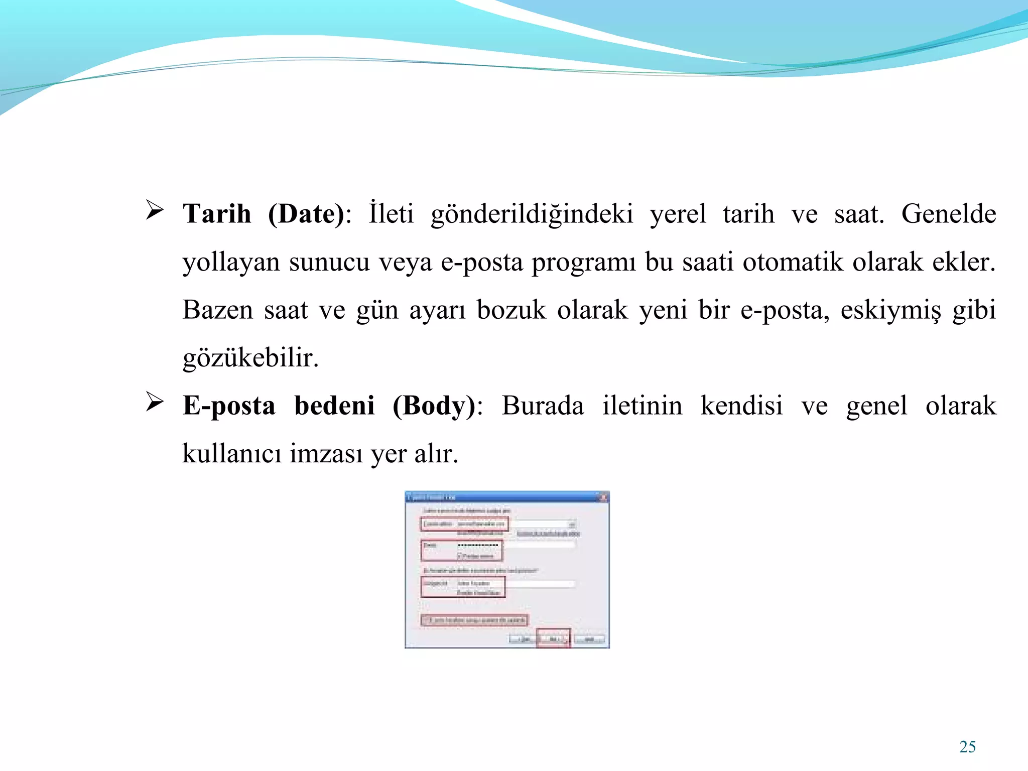 25
 Tarih (Date): İleti gönderildiğindeki yerel tarih ve saat. Genelde
yollayan sunucu veya e-posta programı bu saati otomatik olarak ekler.
Bazen saat ve gün ayarı bozuk olarak yeni bir e-posta, eskiymiş gibi
gözükebilir.
 E-posta bedeni (Body): Burada iletinin kendisi ve genel olarak
kullanıcı imzası yer alır.
 