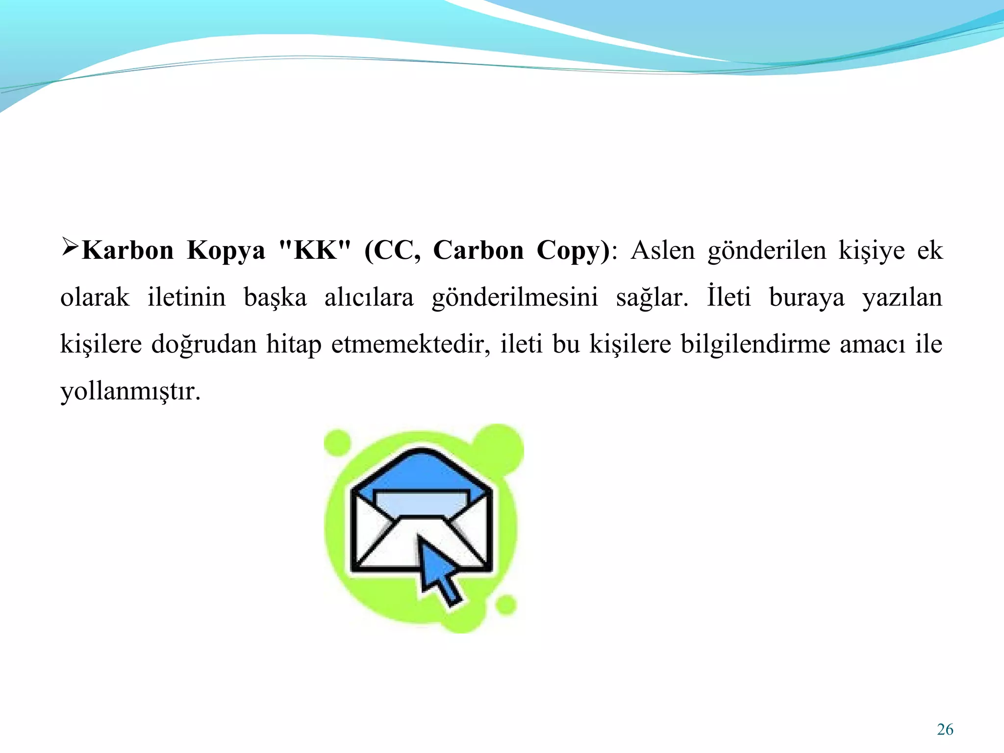 Karbon Kopya "KK" (CC, Carbon Copy): Aslen gönderilen kişiye ek
olarak iletinin başka alıcılara gönderilmesini sağlar. İleti buraya yazılan
kişilere doğrudan hitap etmemektedir, ileti bu kişilere bilgilendirme amacı ile
yollanmıştır.
26
 