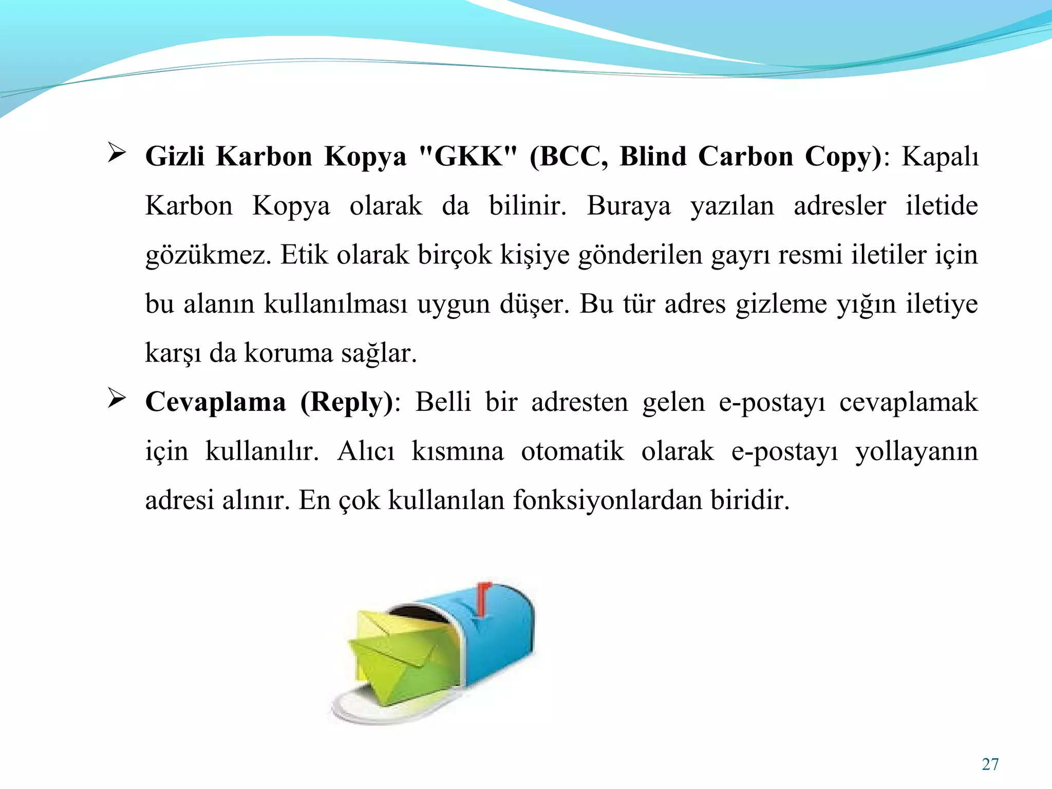 27
 Gizli Karbon Kopya "GKK" (BCC, Blind Carbon Copy): Kapalı
Karbon Kopya olarak da bilinir. Buraya yazılan adresler iletide
gözükmez. Etik olarak birçok kişiye gönderilen gayrı resmi iletiler için
bu alanın kullanılması uygun düşer. Bu tür adres gizleme yığın iletiye
karşı da koruma sağlar.
 Cevaplama (Reply): Belli bir adresten gelen e-postayı cevaplamak
için kullanılır. Alıcı kısmına otomatik olarak e-postayı yollayanın
adresi alınır. En çok kullanılan fonksiyonlardan biridir.
 