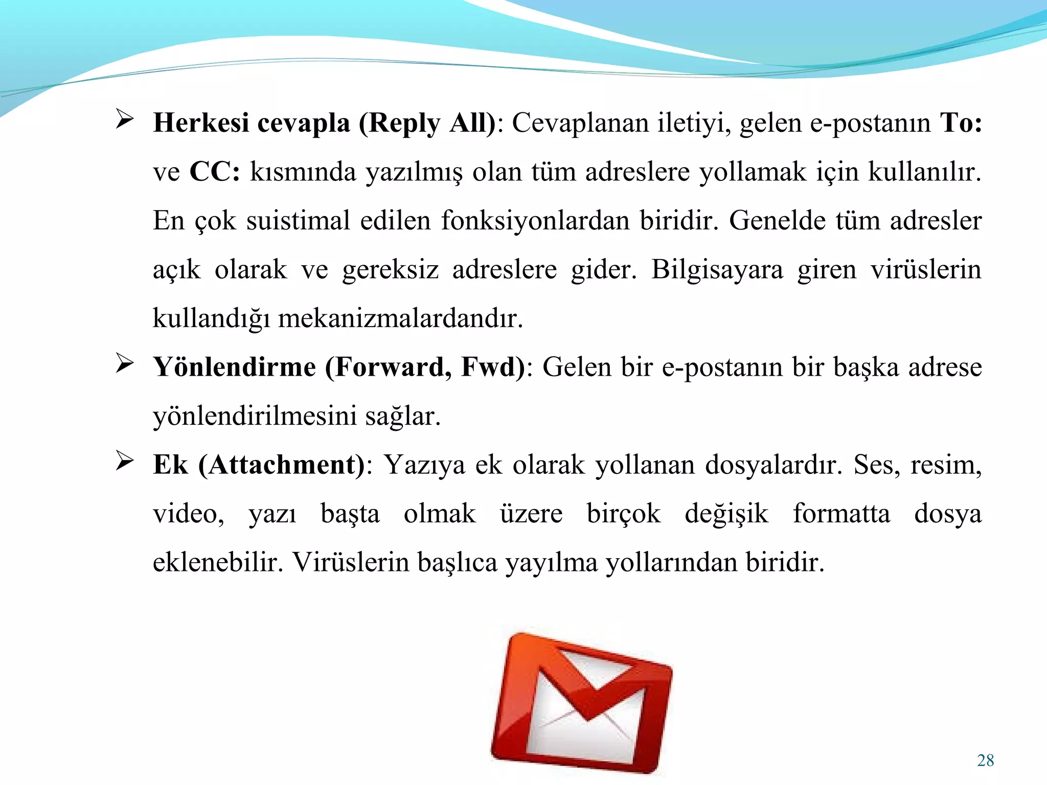 28
 Herkesi cevapla (Reply All): Cevaplanan iletiyi, gelen e-postanın To:
ve CC: kısmında yazılmış olan tüm adreslere yollamak için kullanılır.
En çok suistimal edilen fonksiyonlardan biridir. Genelde tüm adresler
açık olarak ve gereksiz adreslere gider. Bilgisayara giren virüslerin
kullandığı mekanizmalardandır.
 Yönlendirme (Forward, Fwd): Gelen bir e-postanın bir başka adrese
yönlendirilmesini sağlar.
 Ek (Attachment): Yazıya ek olarak yollanan dosyalardır. Ses, resim,
video, yazı başta olmak üzere birçok değişik formatta dosya
eklenebilir. Virüslerin başlıca yayılma yollarından biridir.
 