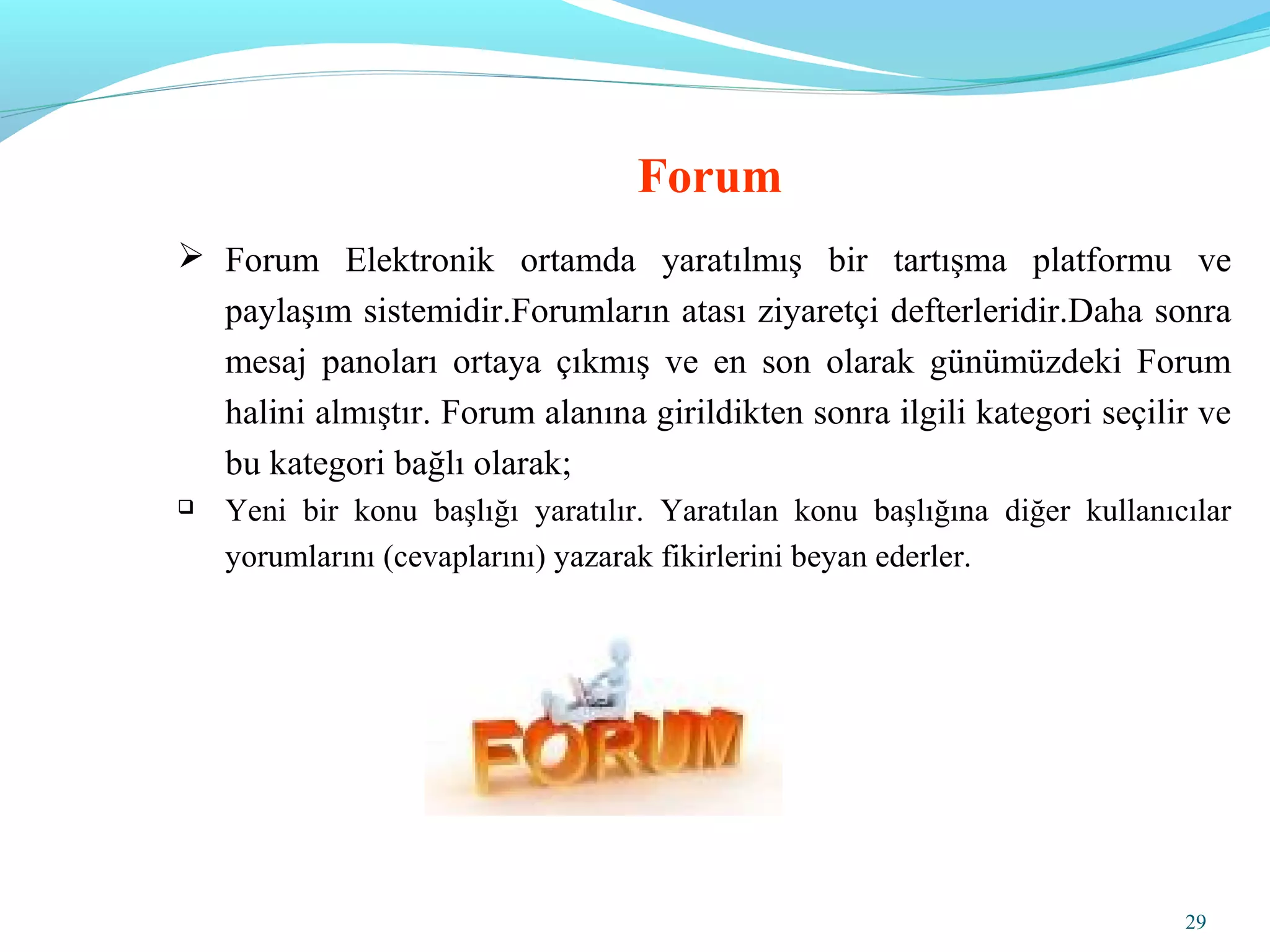 29
 Forum Elektronik ortamda yaratılmış bir tartışma platformu ve
paylaşım sistemidir.Forumların atası ziyaretçi defterleridir.Daha sonra
mesaj panoları ortaya çıkmış ve en son olarak günümüzdeki Forum
halini almıştır. Forum alanına girildikten sonra ilgili kategori seçilir ve
bu kategori bağlı olarak;
 Yeni bir konu başlığı yaratılır. Yaratılan konu başlığına diğer kullanıcılar
yorumlarını (cevaplarını) yazarak fikirlerini beyan ederler.
Forum
 