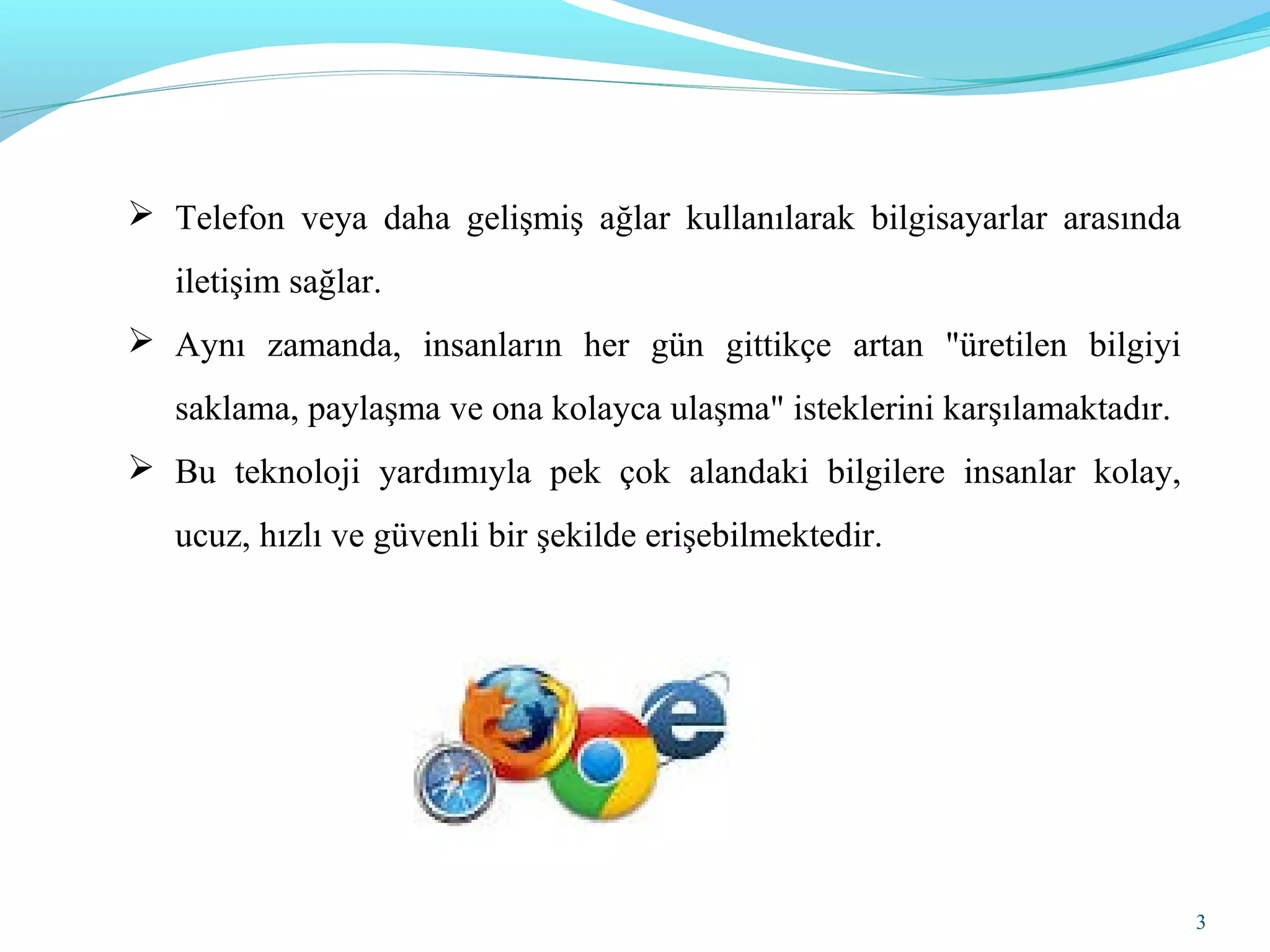 3
 Telefon veya daha gelişmiş ağlar kullanılarak bilgisayarlar arasında
iletişim sağlar.
 Aynı zamanda, insanların her gün gittikçe artan "üretilen bilgiyi
saklama, paylaşma ve ona kolayca ulaşma" isteklerini karşılamaktadır.
 Bu teknoloji yardımıyla pek çok alandaki bilgilere insanlar kolay,
ucuz, hızlı ve güvenli bir şekilde erişebilmektedir.
 