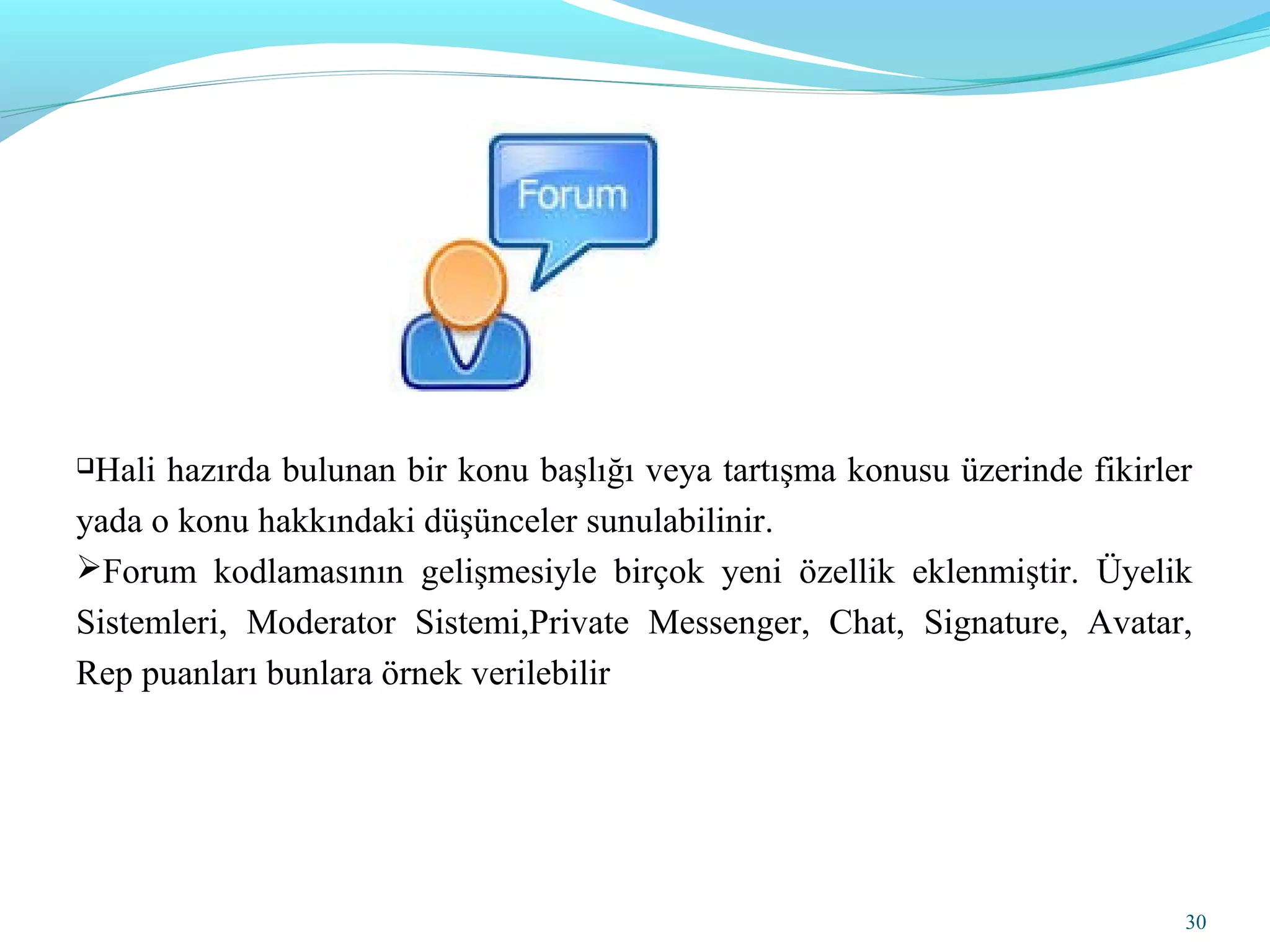 Hali hazırda bulunan bir konu başlığı veya tartışma konusu üzerinde fikirler
yada o konu hakkındaki düşünceler sunulabilinir.
Forum kodlamasının gelişmesiyle birçok yeni özellik eklenmiştir. Üyelik
Sistemleri, Moderator Sistemi,Private Messenger, Chat, Signature, Avatar,
Rep puanları bunlara örnek verilebilir
30
 