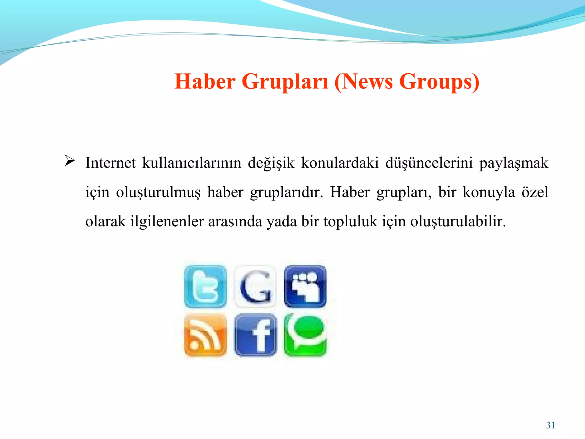 31
 Internet kullanıcılarının değişik konulardaki düşüncelerini paylaşmak
için oluşturulmuş haber gruplarıdır. Haber grupları, bir konuyla özel
olarak ilgilenenler arasında yada bir topluluk için oluşturulabilir.
Haber Grupları (News Groups)
 