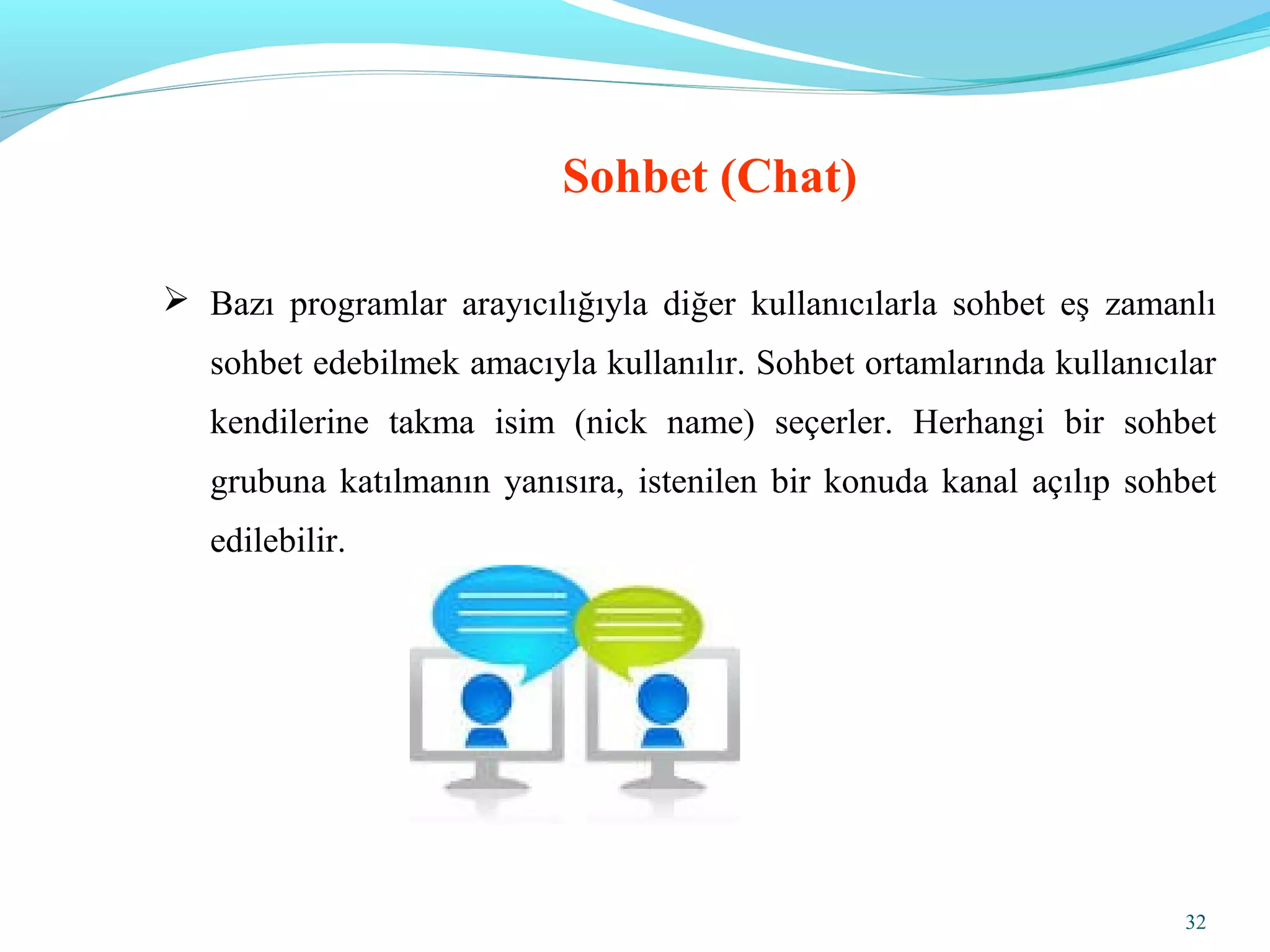 32
 Bazı programlar arayıcılığıyla diğer kullanıcılarla sohbet eş zamanlı
sohbet edebilmek amacıyla kullanılır. Sohbet ortamlarında kullanıcılar
kendilerine takma isim (nick name) seçerler. Herhangi bir sohbet
grubuna katılmanın yanısıra, istenilen bir konuda kanal açılıp sohbet
edilebilir.
Sohbet (Chat)
 