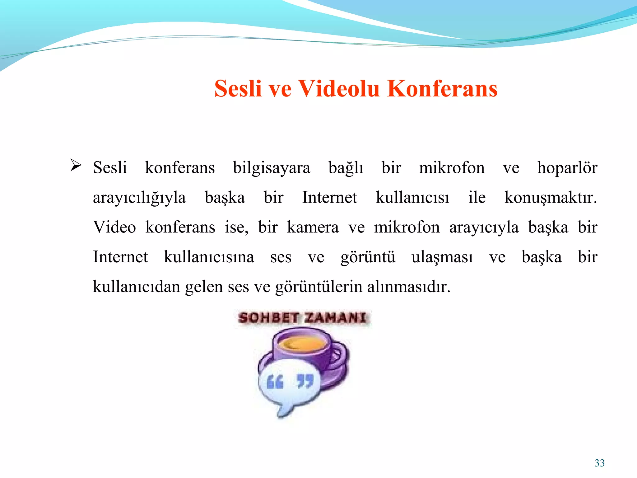 33
 Sesli konferans bilgisayara bağlı bir mikrofon ve hoparlör
arayıcılığıyla başka bir Internet kullanıcısı ile konuşmaktır.
Video konferans ise, bir kamera ve mikrofon arayıcıyla başka bir
Internet kullanıcısına ses ve görüntü ulaşması ve başka bir
kullanıcıdan gelen ses ve görüntülerin alınmasıdır.
Sesli ve Videolu Konferans
 