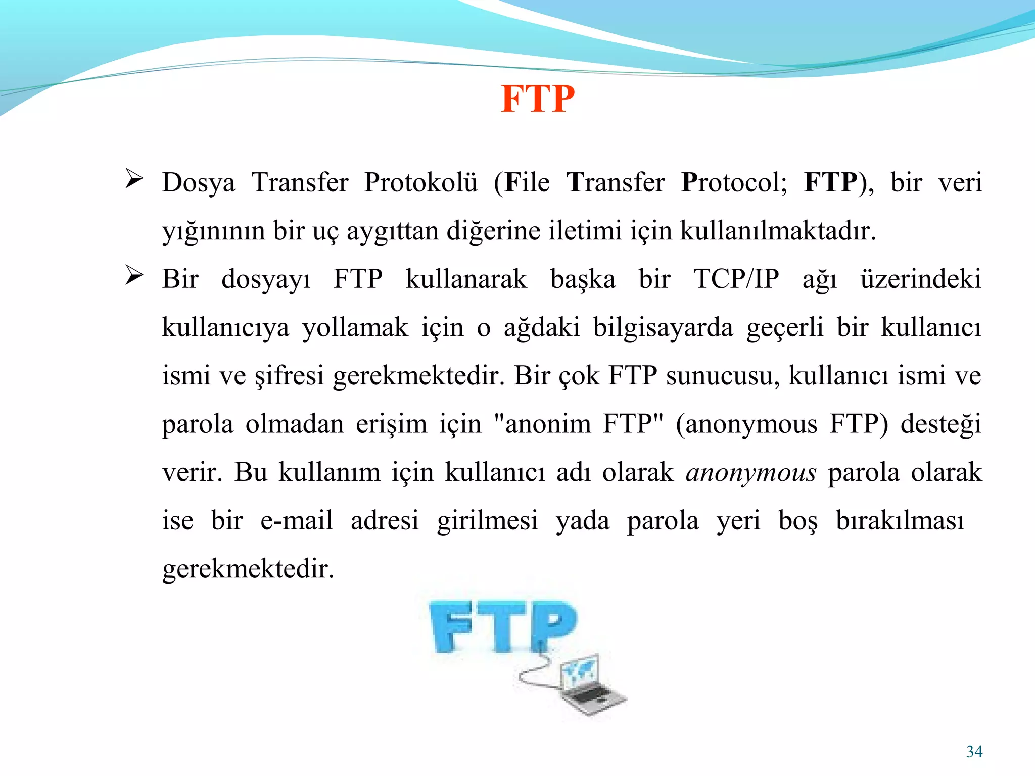 34
 Dosya Transfer Protokolü (File Transfer Protocol; FTP), bir veri
yığınının bir uç aygıttan diğerine iletimi için kullanılmaktadır.
 Bir dosyayı FTP kullanarak başka bir TCP/IP ağı üzerindeki
kullanıcıya yollamak için o ağdaki bilgisayarda geçerli bir kullanıcı
ismi ve şifresi gerekmektedir. Bir çok FTP sunucusu, kullanıcı ismi ve
parola olmadan erişim için "anonim FTP" (anonymous FTP) desteği
verir. Bu kullanım için kullanıcı adı olarak anonymous parola olarak
ise bir e-mail adresi girilmesi yada parola yeri boş bırakılması
gerekmektedir.
FTP
 