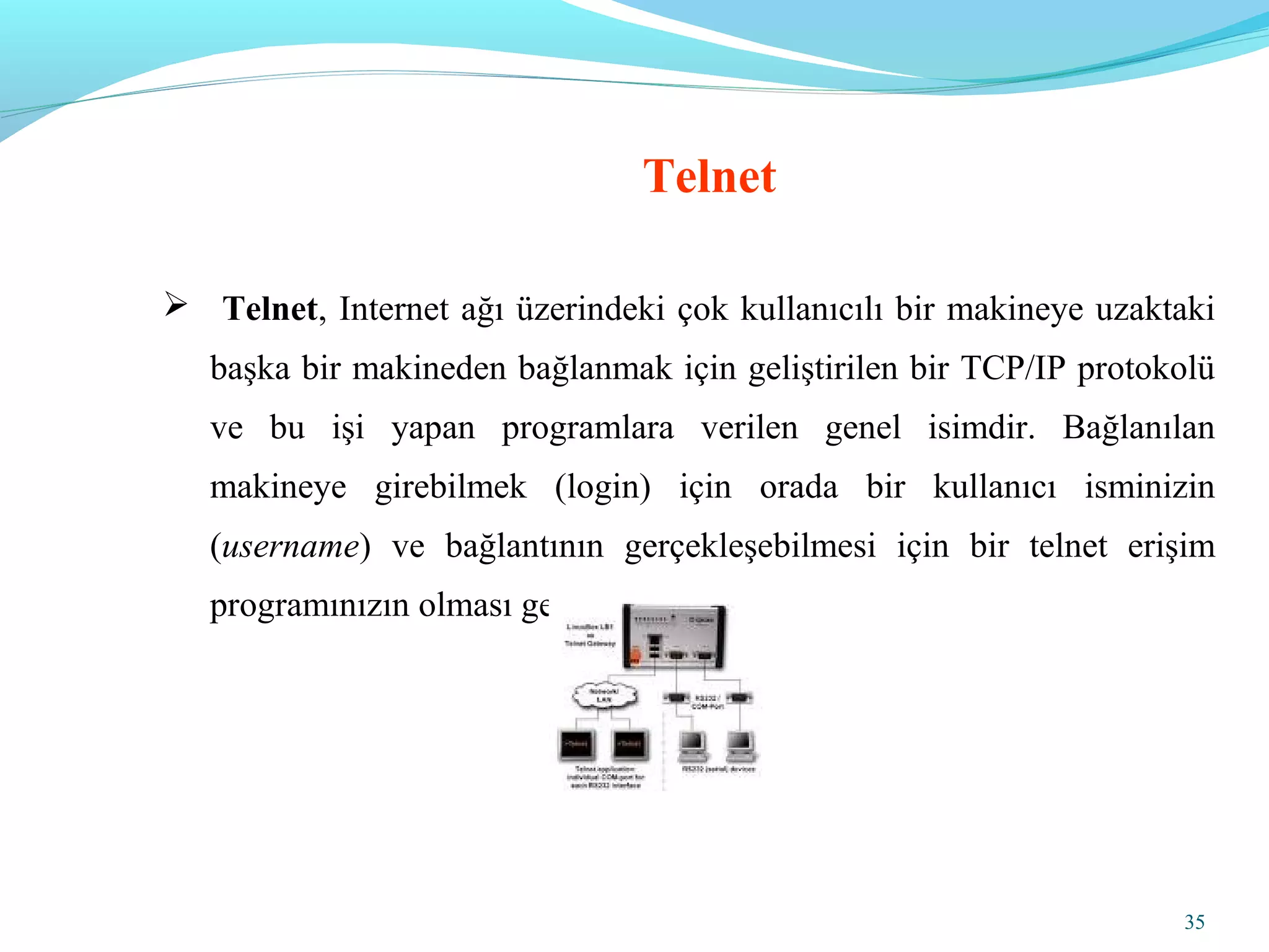 35
 Telnet, Internet ağı üzerindeki çok kullanıcılı bir makineye uzaktaki
başka bir makineden bağlanmak için geliştirilen bir TCP/IP protokolü
ve bu işi yapan programlara verilen genel isimdir. Bağlanılan
makineye girebilmek (login) için orada bir kullanıcı isminizin
(username) ve bağlantının gerçekleşebilmesi için bir telnet erişim
programınızın olması gereklidir.
Telnet
 
