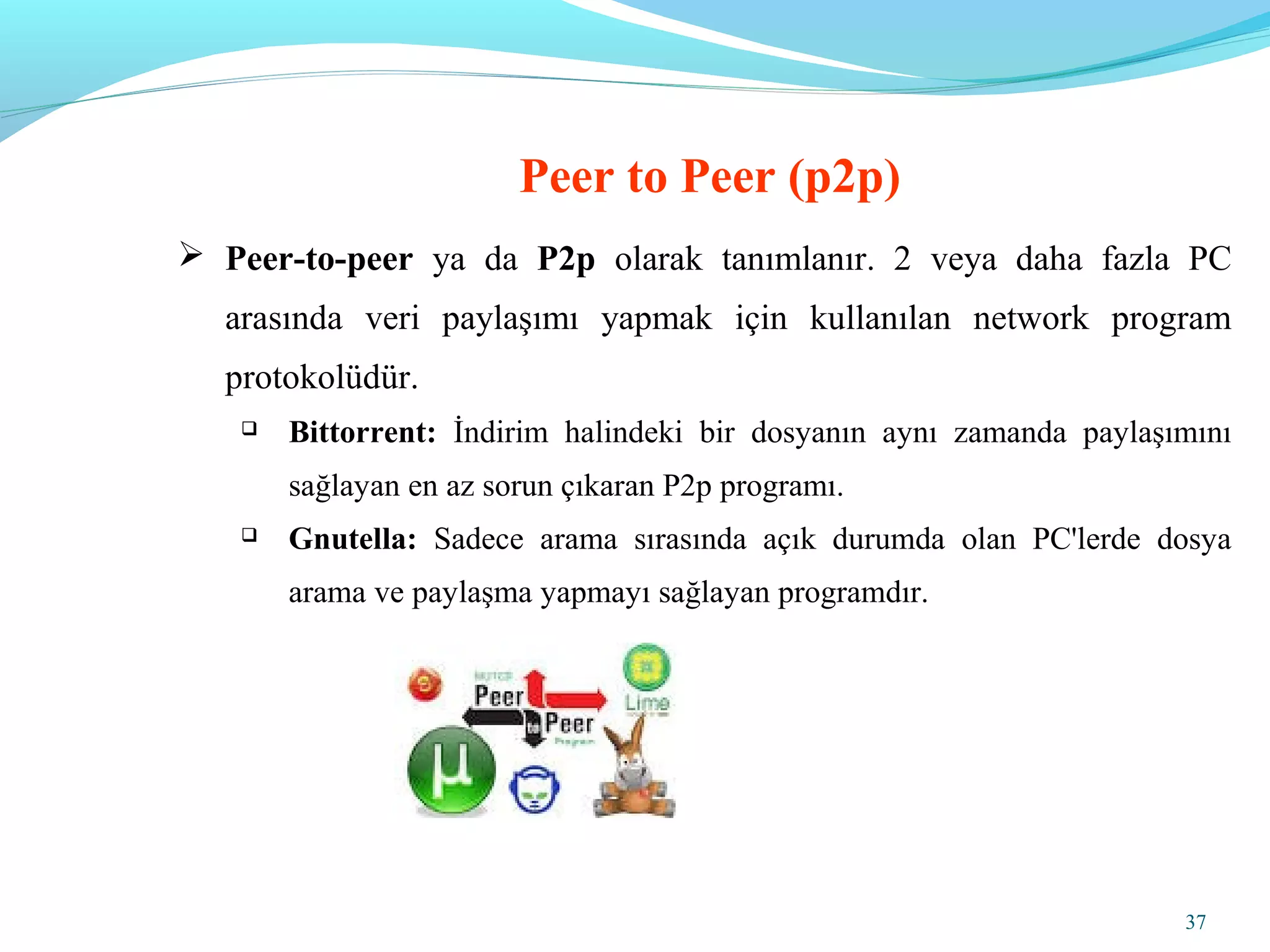 37
 Peer-to-peer ya da P2p olarak tanımlanır. 2 veya daha fazla PC
arasında veri paylaşımı yapmak için kullanılan network program
protokolüdür.
 Bittorrent: İndirim halindeki bir dosyanın aynı zamanda paylaşımını
sağlayan en az sorun çıkaran P2p programı.
 Gnutella: Sadece arama sırasında açık durumda olan PC'lerde dosya
arama ve paylaşma yapmayı sağlayan programdır.
Peer to Peer (p2p)
 