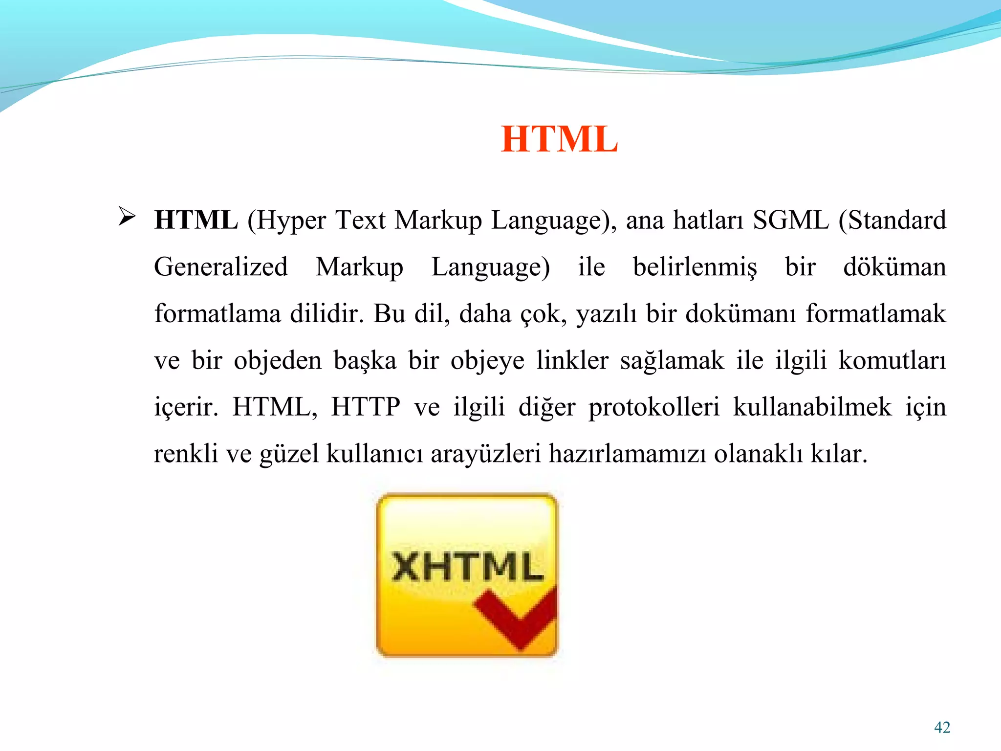 42
 HTML (Hyper Text Markup Language), ana hatları SGML (Standard
Generalized Markup Language) ile belirlenmiş bir döküman
formatlama dilidir. Bu dil, daha çok, yazılı bir dokümanı formatlamak
ve bir objeden başka bir objeye linkler sağlamak ile ilgili komutları
içerir. HTML, HTTP ve ilgili diğer protokolleri kullanabilmek için
renkli ve güzel kullanıcı arayüzleri hazırlamamızı olanaklı kılar.
HTML
 