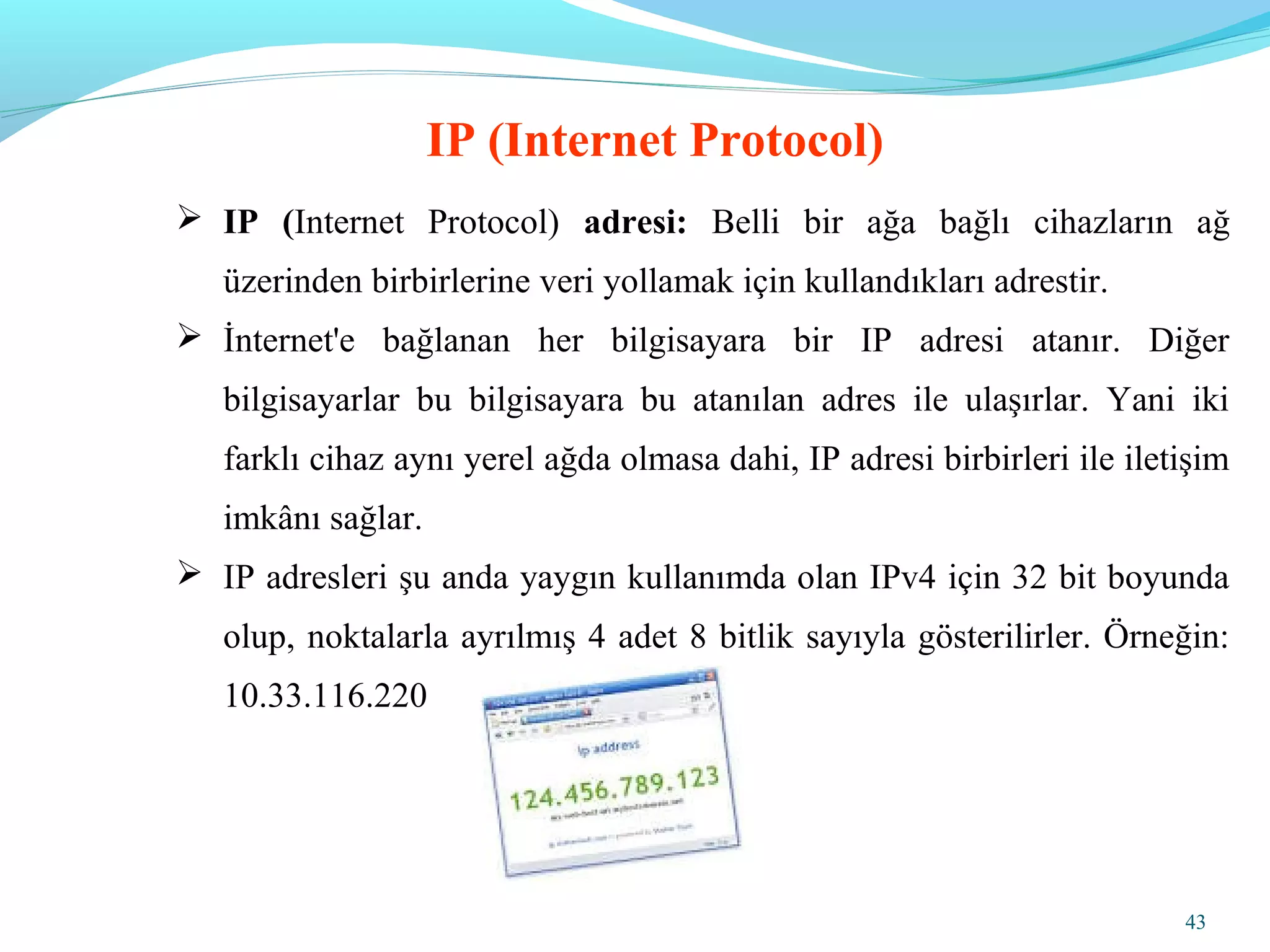 43
 IP (Internet Protocol) adresi: Belli bir ağa bağlı cihazların ağ
üzerinden birbirlerine veri yollamak için kullandıkları adrestir.
 İnternet'e bağlanan her bilgisayara bir IP adresi atanır. Diğer
bilgisayarlar bu bilgisayara bu atanılan adres ile ulaşırlar. Yani iki
farklı cihaz aynı yerel ağda olmasa dahi, IP adresi birbirleri ile iletişim
imkânı sağlar.
 IP adresleri şu anda yaygın kullanımda olan IPv4 için 32 bit boyunda
olup, noktalarla ayrılmış 4 adet 8 bitlik sayıyla gösterilirler. Örneğin:
10.33.116.220
IP (Internet Protocol)
 