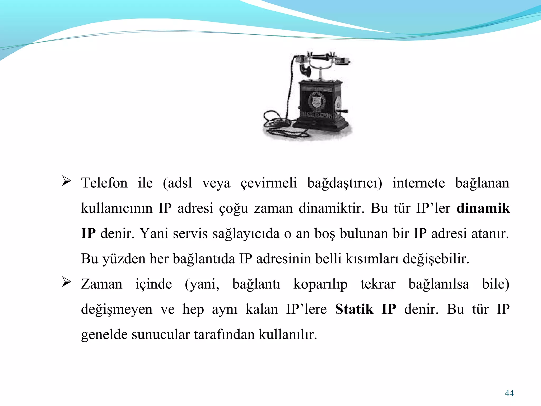 44
 Telefon ile (adsl veya çevirmeli bağdaştırıcı) internete bağlanan
kullanıcının IP adresi çoğu zaman dinamiktir. Bu tür IP’ler dinamik
IP denir. Yani servis sağlayıcıda o an boş bulunan bir IP adresi atanır.
Bu yüzden her bağlantıda IP adresinin belli kısımları değişebilir.
 Zaman içinde (yani, bağlantı koparılıp tekrar bağlanılsa bile)
değişmeyen ve hep aynı kalan IP’lere Statik IP denir. Bu tür IP
genelde sunucular tarafından kullanılır.
 