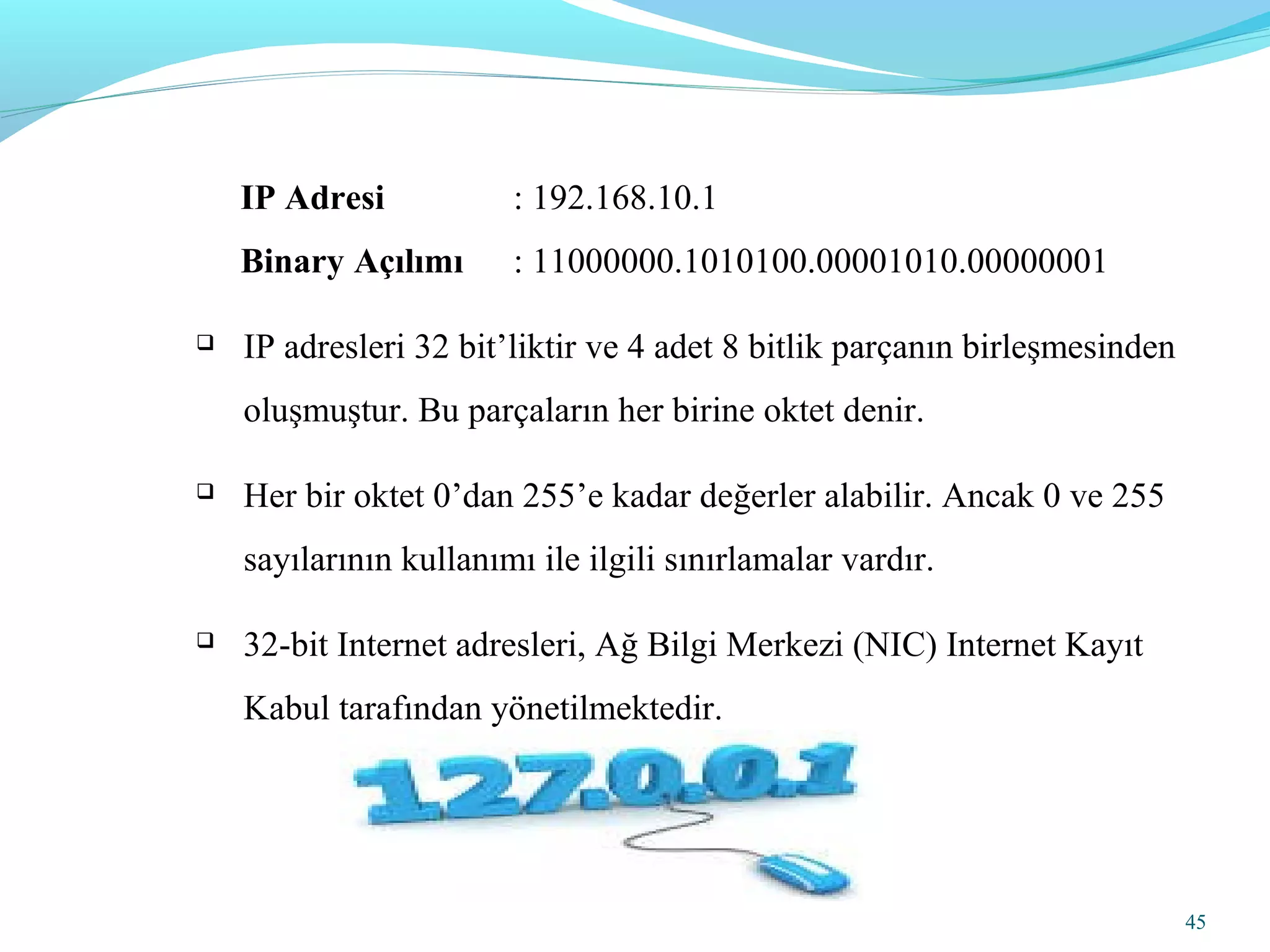 45
IP Adresi : 192.168.10.1
Binary Açılımı : 11000000.1010100.00001010.00000001
 IP adresleri 32 bit’liktir ve 4 adet 8 bitlik parçanın birleşmesinden
oluşmuştur. Bu parçaların her birine oktet denir.
 Her bir oktet 0’dan 255’e kadar değerler alabilir. Ancak 0 ve 255
sayılarının kullanımı ile ilgili sınırlamalar vardır.
 32-bit Internet adresleri, Ağ Bilgi Merkezi (NIC) Internet Kayıt
Kabul tarafından yönetilmektedir.
 