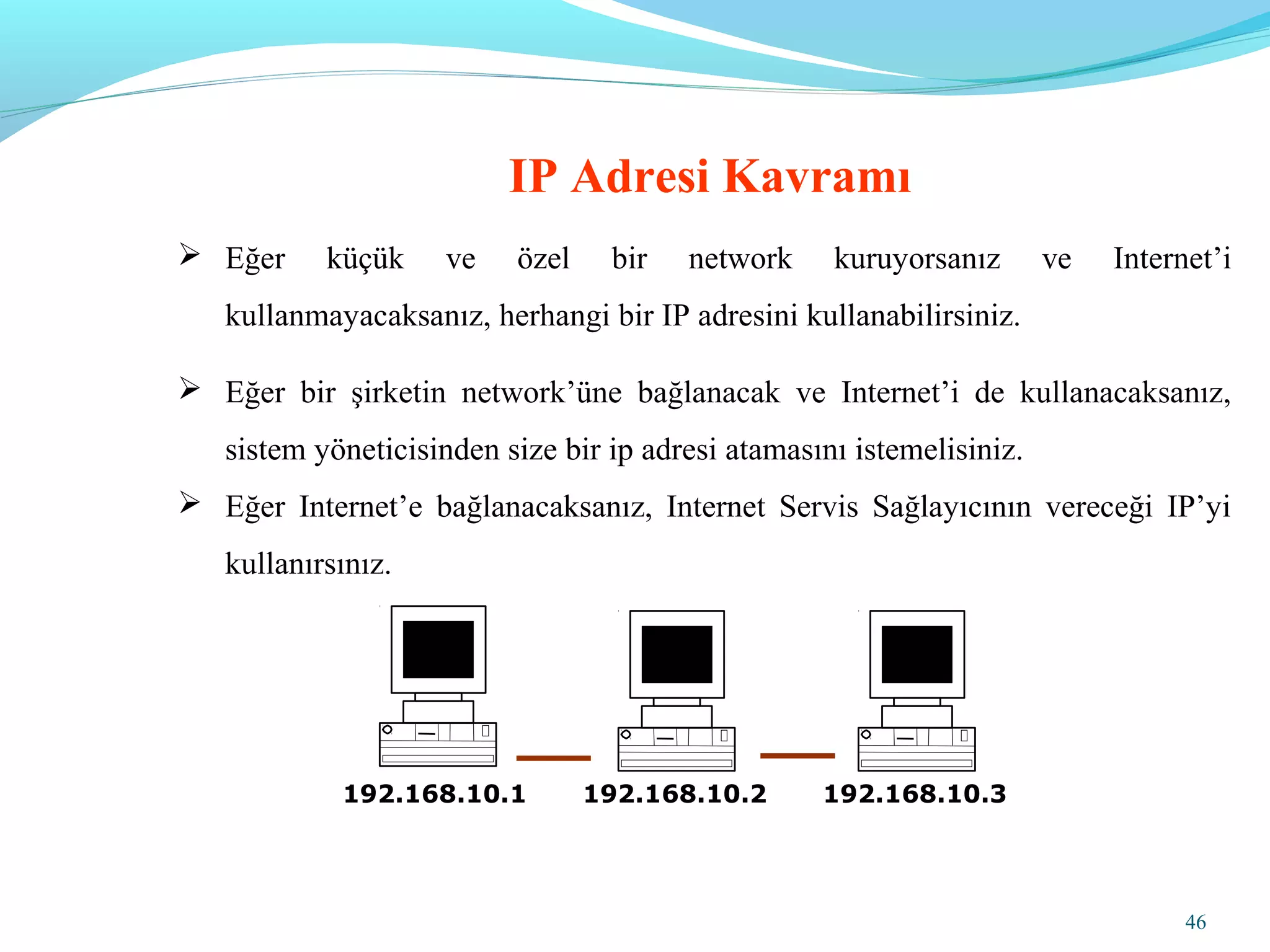46
 Eğer küçük ve özel bir network kuruyorsanız ve Internet’i
kullanmayacaksanız, herhangi bir IP adresini kullanabilirsiniz.
 Eğer bir şirketin network’üne bağlanacak ve Internet’i de kullanacaksanız,
sistem yöneticisinden size bir ip adresi atamasını istemelisiniz.
 Eğer Internet’e bağlanacaksanız, Internet Servis Sağlayıcının vereceği IP’yi
kullanırsınız.
IP Adresi Kavramı
192.168.10.1 192.168.10.2 192.168.10.3
 