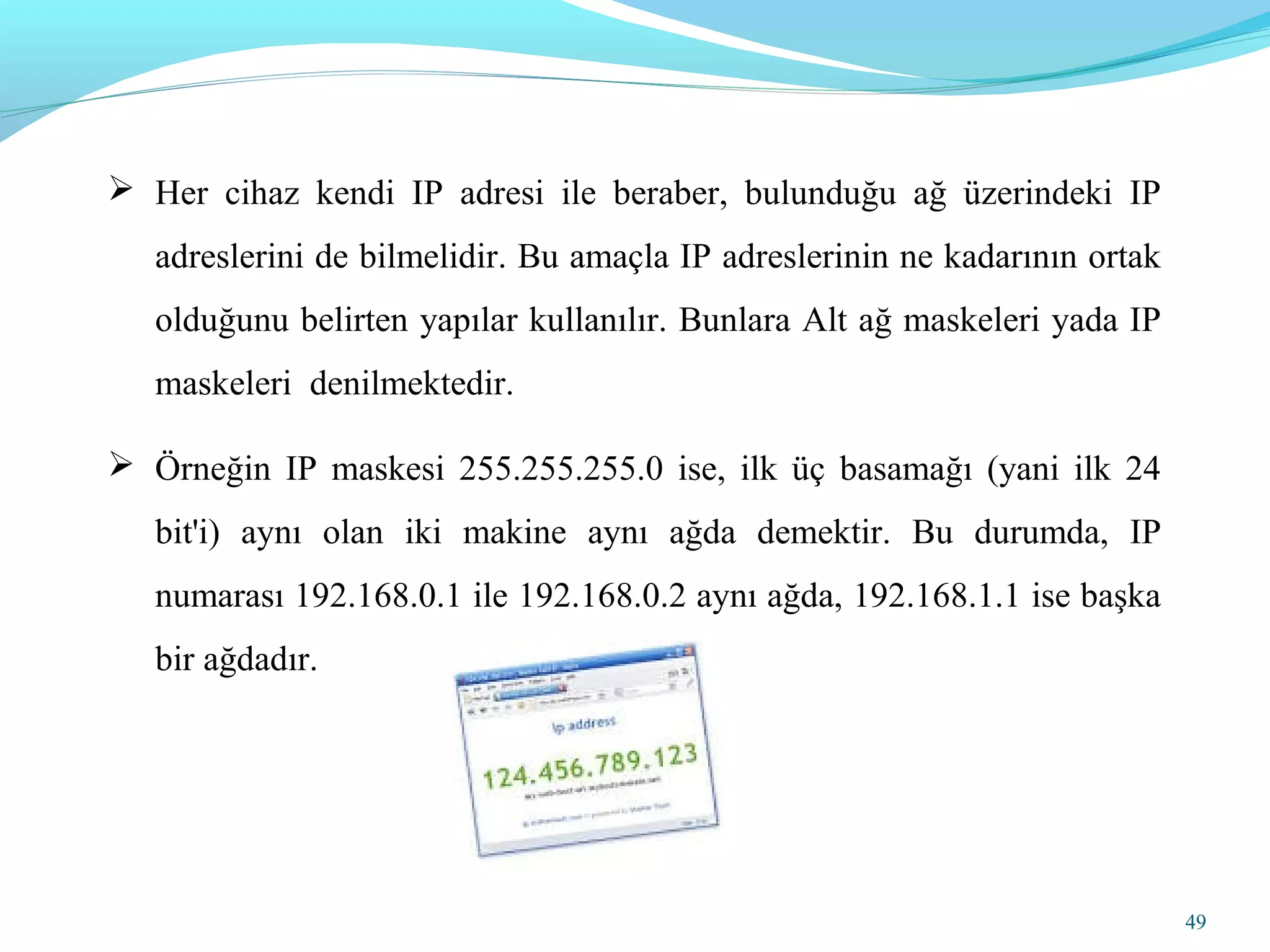 49
 Her cihaz kendi IP adresi ile beraber, bulunduğu ağ üzerindeki IP
adreslerini de bilmelidir. Bu amaçla IP adreslerinin ne kadarının ortak
olduğunu belirten yapılar kullanılır. Bunlara Alt ağ maskeleri yada IP
maskeleri denilmektedir.
 Örneğin IP maskesi 255.255.255.0 ise, ilk üç basamağı (yani ilk 24
bit'i) aynı olan iki makine aynı ağda demektir. Bu durumda, IP
numarası 192.168.0.1 ile 192.168.0.2 aynı ağda, 192.168.1.1 ise başka
bir ağdadır.
 