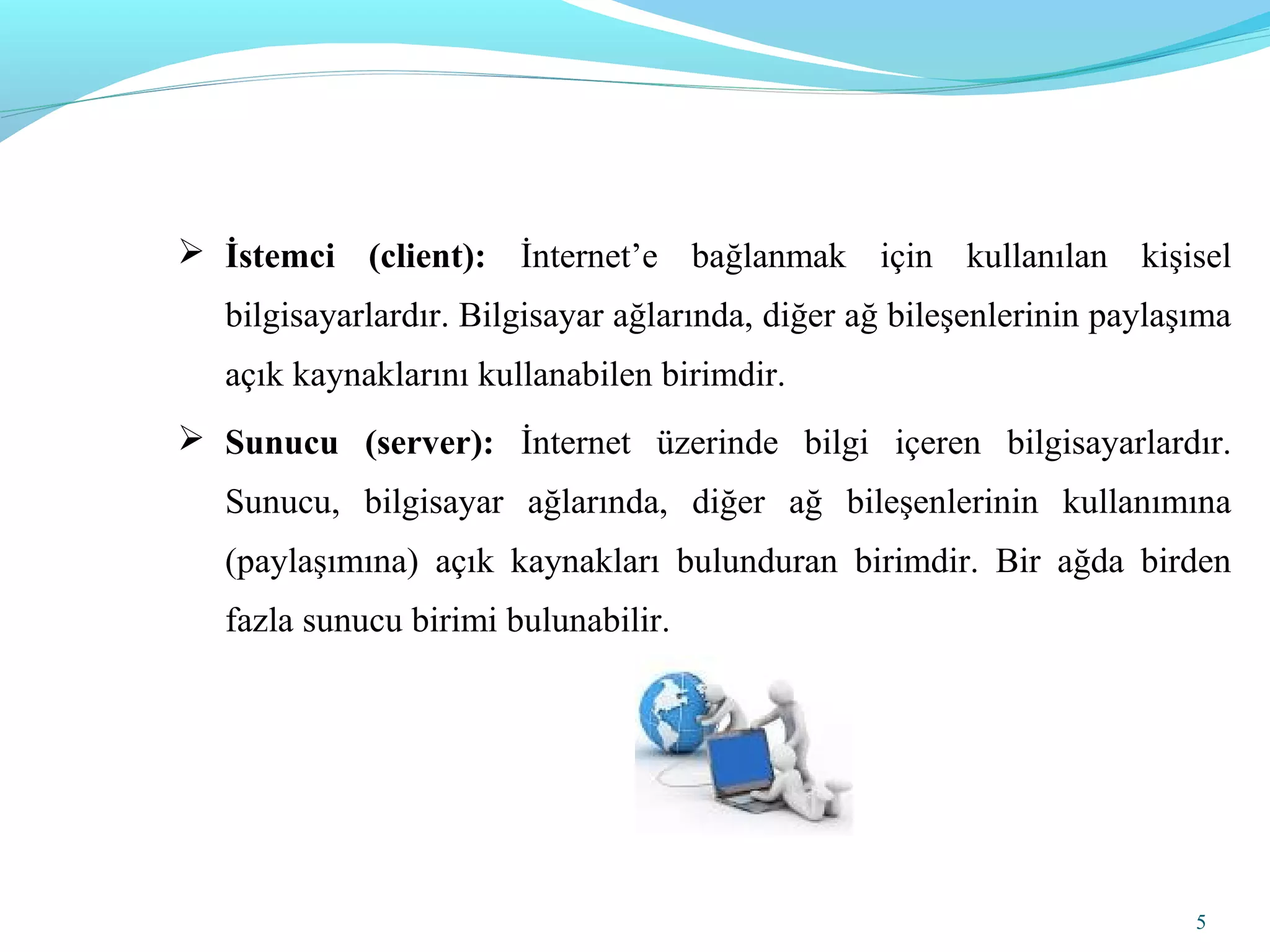 5
 İstemci (client): İnternet’e bağlanmak için kullanılan kişisel
bilgisayarlardır. Bilgisayar ağlarında, diğer ağ bileşenlerinin paylaşıma
açık kaynaklarını kullanabilen birimdir.
 Sunucu (server): İnternet üzerinde bilgi içeren bilgisayarlardır.
Sunucu, bilgisayar ağlarında, diğer ağ bileşenlerinin kullanımına
(paylaşımına) açık kaynakları bulunduran birimdir. Bir ağda birden
fazla sunucu birimi bulunabilir.
 