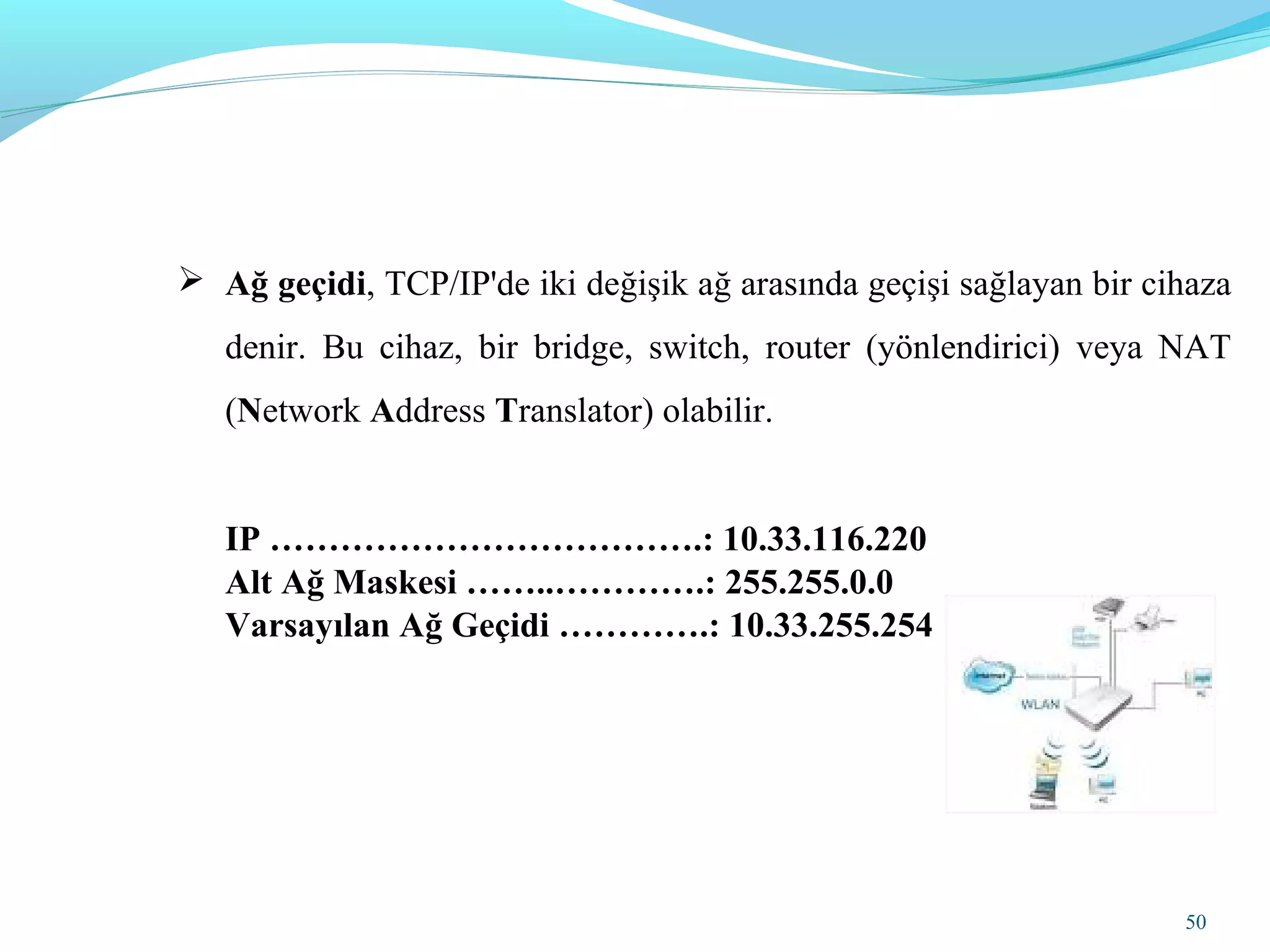 50
 Ağ geçidi, TCP/IP'de iki değişik ağ arasında geçişi sağlayan bir cihaza
denir. Bu cihaz, bir bridge, switch, router (yönlendirici) veya NAT
(Network Address Translator) olabilir.
IP ……………………………….: 10.33.116.220
Alt Ağ Maskesi ……..………….: 255.255.0.0
Varsayılan Ağ Geçidi ………….: 10.33.255.254
 