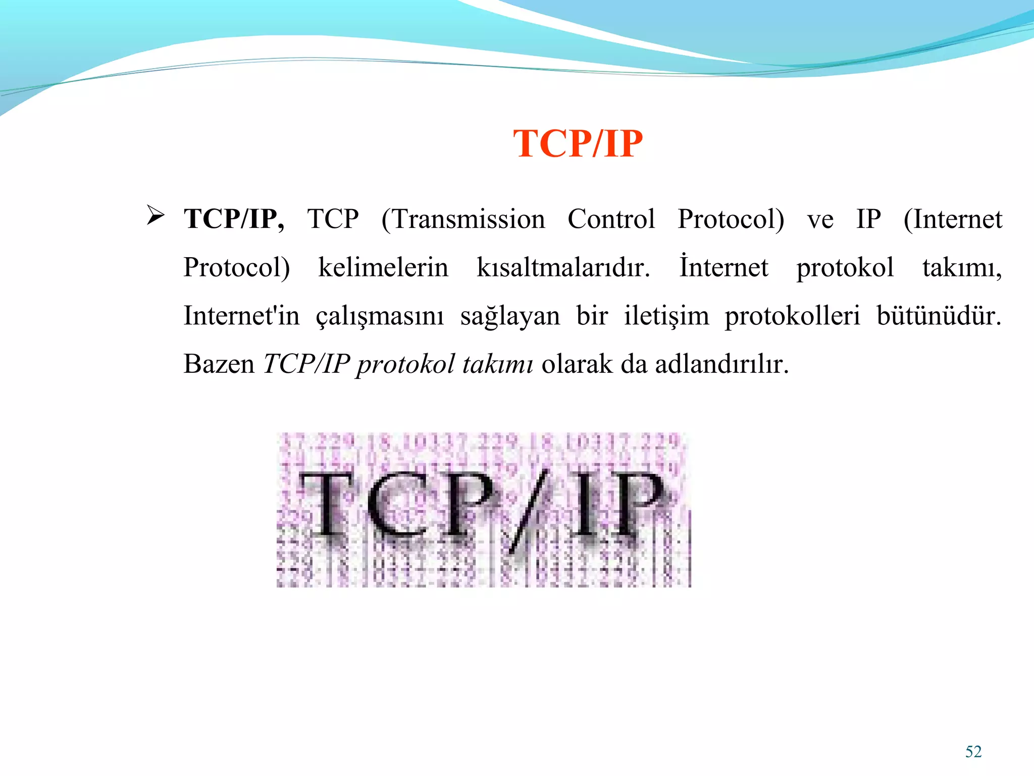 52
 TCP/IP, TCP (Transmission Control Protocol) ve IP (Internet
Protocol) kelimelerin kısaltmalarıdır. İnternet protokol takımı,
Internet'in çalışmasını sağlayan bir iletişim protokolleri bütünüdür.
Bazen TCP/IP protokol takımı olarak da adlandırılır.
TCP/IP
 