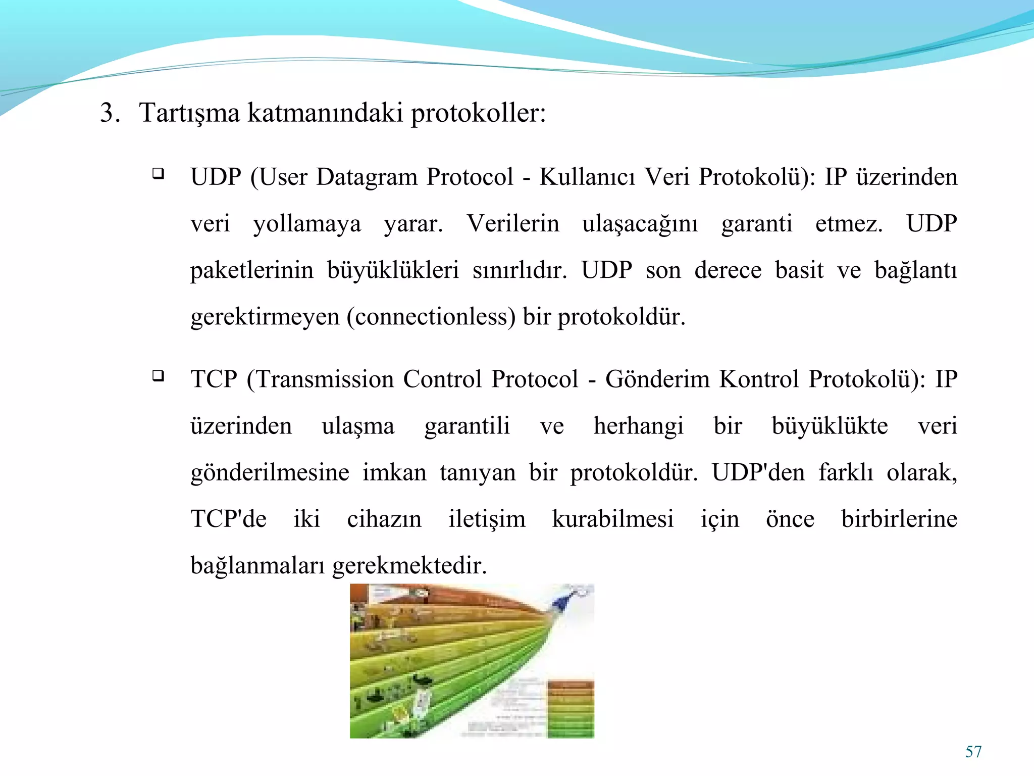 57
3. Tartışma katmanındaki protokoller:
 UDP (User Datagram Protocol - Kullanıcı Veri Protokolü): IP üzerinden
veri yollamaya yarar. Verilerin ulaşacağını garanti etmez. UDP
paketlerinin büyüklükleri sınırlıdır. UDP son derece basit ve bağlantı
gerektirmeyen (connectionless) bir protokoldür.
 TCP (Transmission Control Protocol - Gönderim Kontrol Protokolü): IP
üzerinden ulaşma garantili ve herhangi bir büyüklükte veri
gönderilmesine imkan tanıyan bir protokoldür. UDP'den farklı olarak,
TCP'de iki cihazın iletişim kurabilmesi için önce birbirlerine
bağlanmaları gerekmektedir.
 