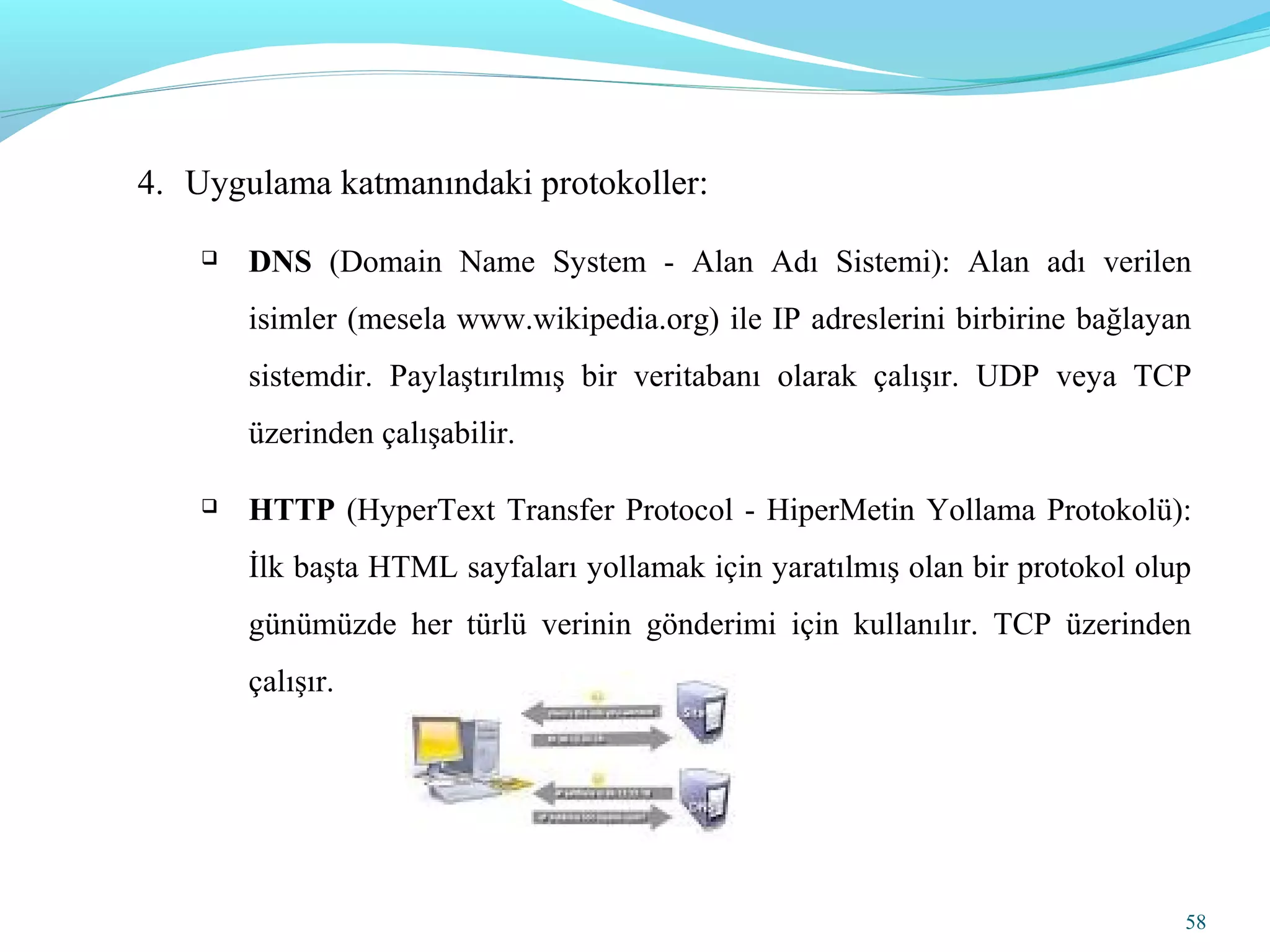 58
4. Uygulama katmanındaki protokoller:
 DNS (Domain Name System - Alan Adı Sistemi): Alan adı verilen
isimler (mesela www.wikipedia.org) ile IP adreslerini birbirine bağlayan
sistemdir. Paylaştırılmış bir veritabanı olarak çalışır. UDP veya TCP
üzerinden çalışabilir.
 HTTP (HyperText Transfer Protocol - HiperMetin Yollama Protokolü):
İlk başta HTML sayfaları yollamak için yaratılmış olan bir protokol olup
günümüzde her türlü verinin gönderimi için kullanılır. TCP üzerinden
çalışır.
 
