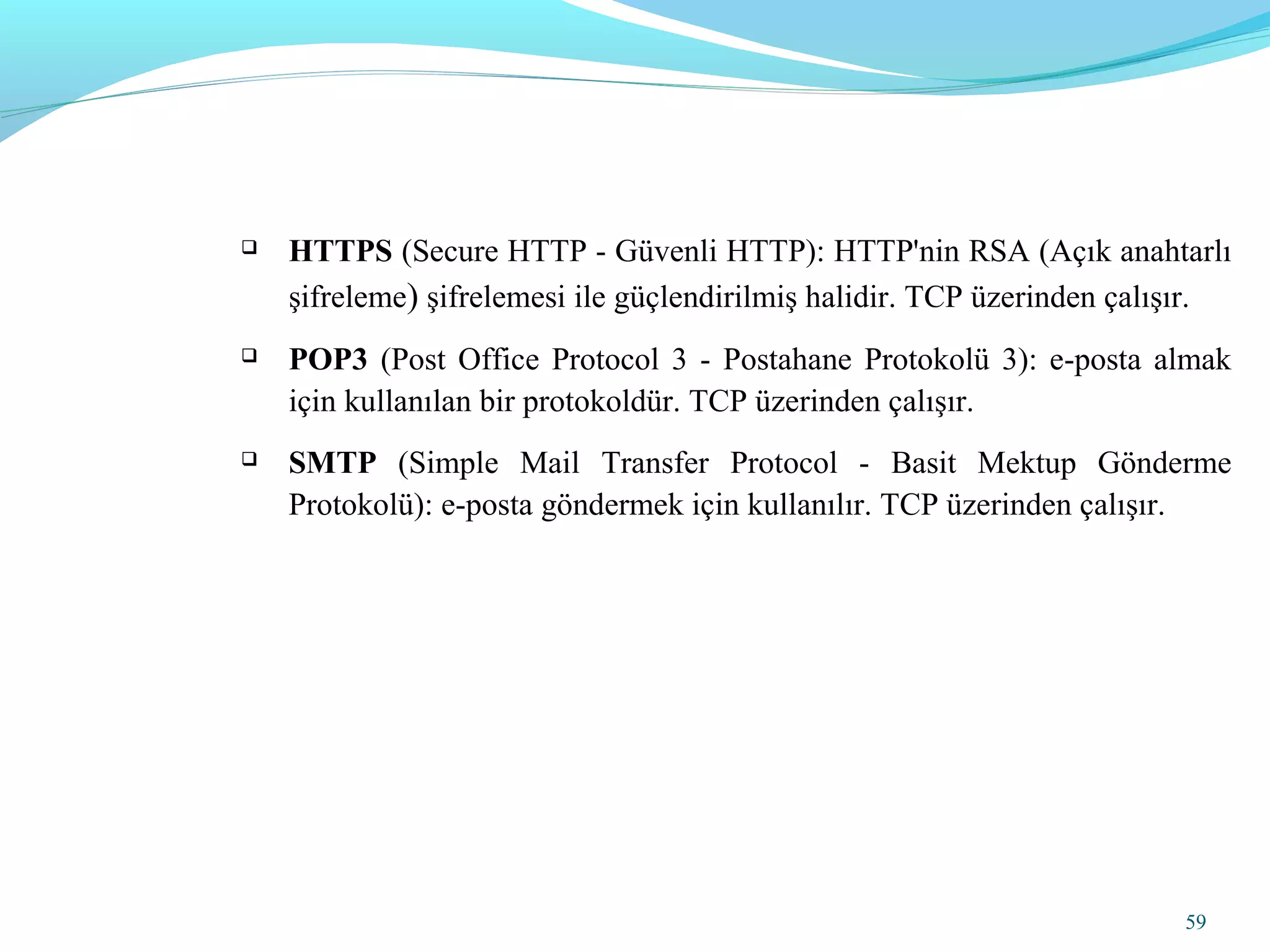 59
 HTTPS (Secure HTTP - Güvenli HTTP): HTTP'nin RSA (Açık anahtarlı
şifreleme) şifrelemesi ile güçlendirilmiş halidir. TCP üzerinden çalışır.
 POP3 (Post Office Protocol 3 - Postahane Protokolü 3): e-posta almak
için kullanılan bir protokoldür. TCP üzerinden çalışır.
 SMTP (Simple Mail Transfer Protocol - Basit Mektup Gönderme
Protokolü): e-posta göndermek için kullanılır. TCP üzerinden çalışır.
 
