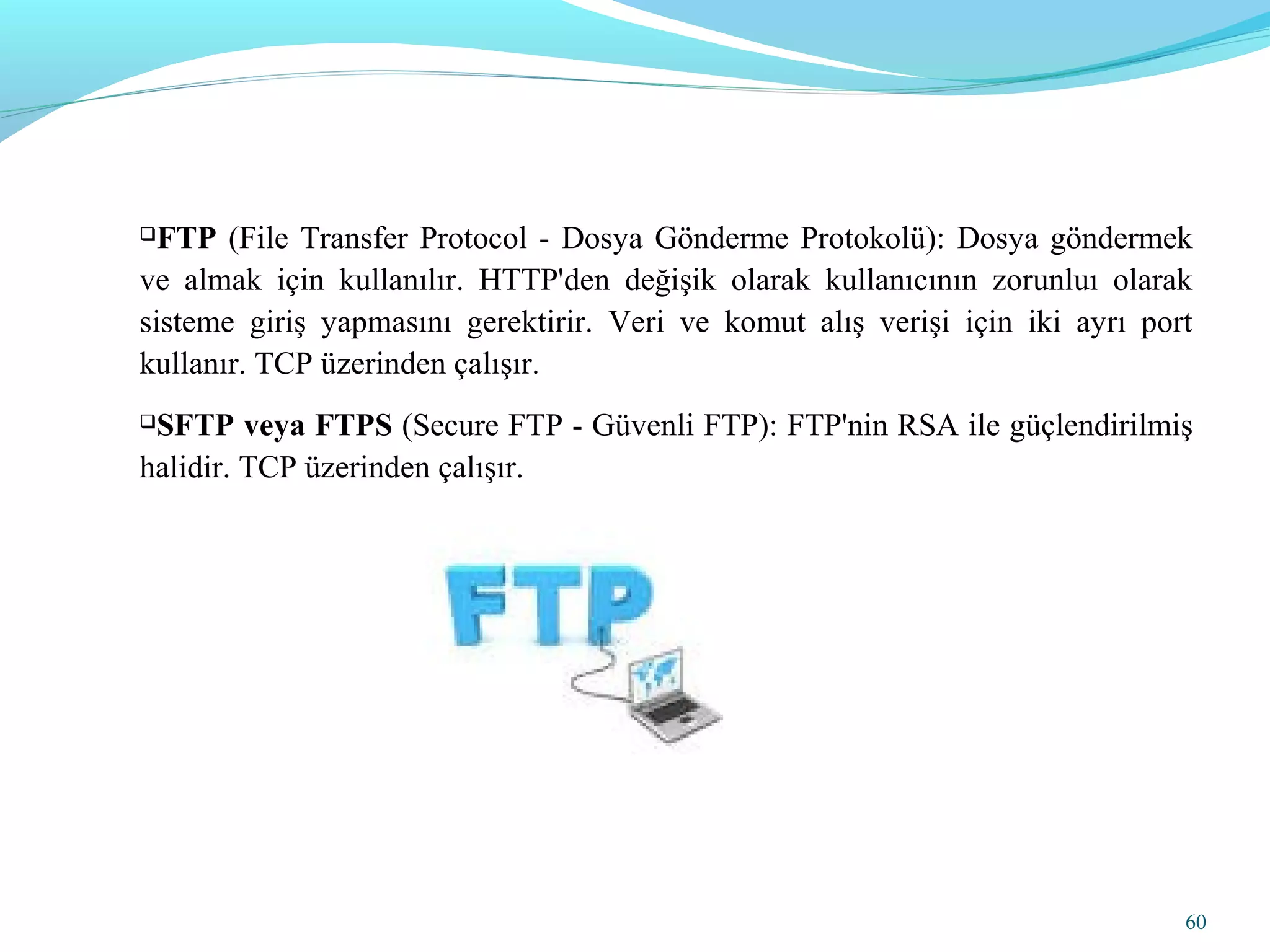 FTP (File Transfer Protocol - Dosya Gönderme Protokolü): Dosya göndermek
ve almak için kullanılır. HTTP'den değişik olarak kullanıcının zorunluı olarak
sisteme giriş yapmasını gerektirir. Veri ve komut alış verişi için iki ayrı port
kullanır. TCP üzerinden çalışır.
SFTP veya FTPS (Secure FTP - Güvenli FTP): FTP'nin RSA ile güçlendirilmiş
halidir. TCP üzerinden çalışır.
60
 
