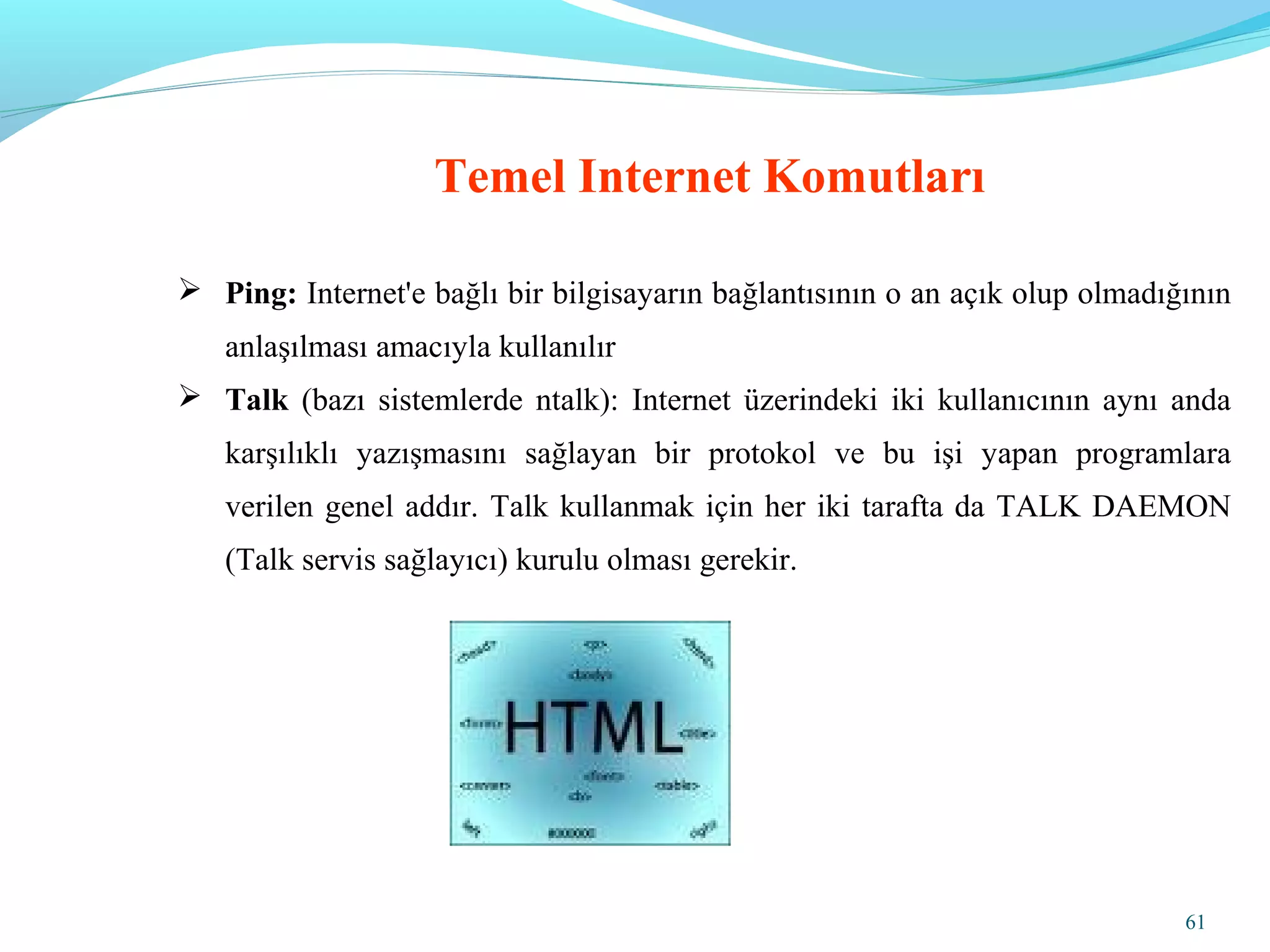 61
Temel Internet Komutları
 Ping: Internet'e bağlı bir bilgisayarın bağlantısının o an açık olup olmadığının
anlaşılması amacıyla kullanılır
 Talk (bazı sistemlerde ntalk): Internet üzerindeki iki kullanıcının aynı anda
karşılıklı yazışmasını sağlayan bir protokol ve bu işi yapan programlara
verilen genel addır. Talk kullanmak için her iki tarafta da TALK DAEMON
(Talk servis sağlayıcı) kurulu olması gerekir.
 