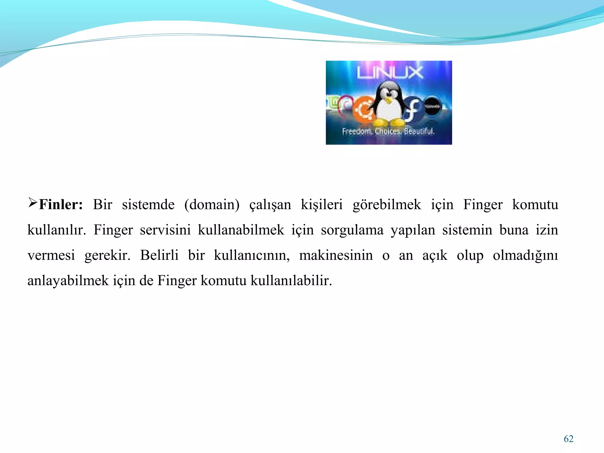 Finler: Bir sistemde (domain) çalışan kişileri görebilmek için Finger komutu
kullanılır. Finger servisini kullanabilmek için sorgulama yapılan sistemin buna izin
vermesi gerekir. Belirli bir kullanıcının, makinesinin o an açık olup olmadığını
anlayabilmek için de Finger komutu kullanılabilir.
62
 