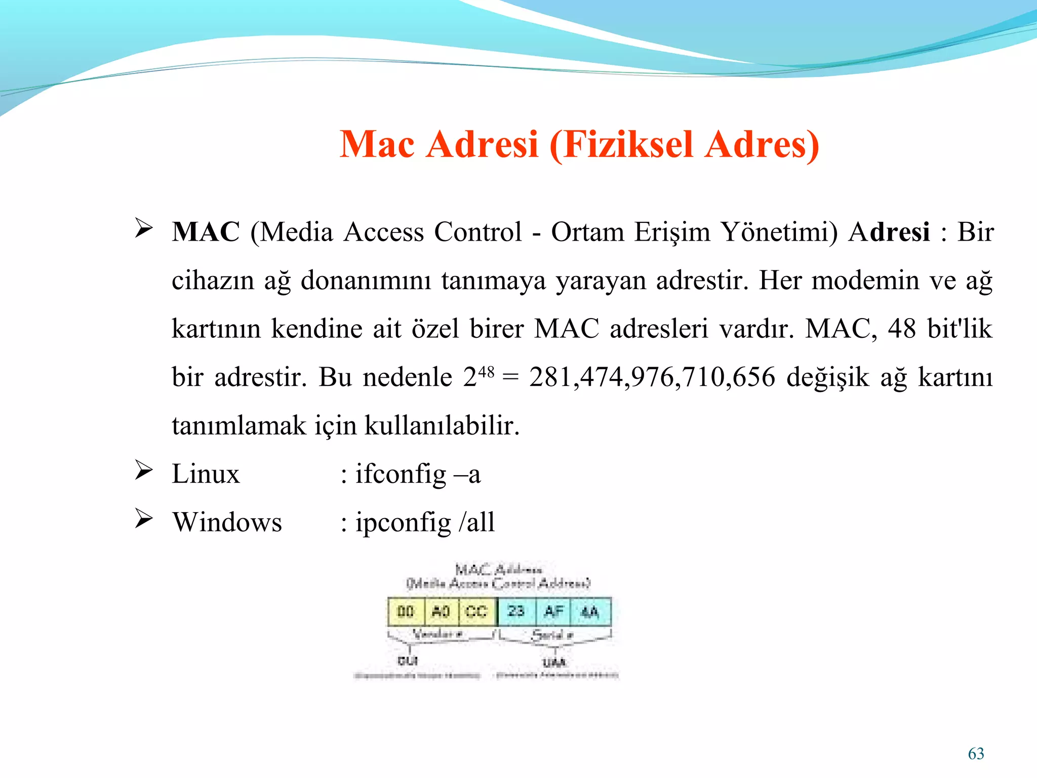 63
 MAC (Media Access Control - Ortam Erişim Yönetimi) Adresi : Bir
cihazın ağ donanımını tanımaya yarayan adrestir. Her modemin ve ağ
kartının kendine ait özel birer MAC adresleri vardır. MAC, 48 bit'lik
bir adrestir. Bu nedenle 248
= 281,474,976,710,656 değişik ağ kartını
tanımlamak için kullanılabilir.
 Linux : ifconfig –a
 Windows : ipconfig /all
Mac Adresi (Fiziksel Adres)
 
