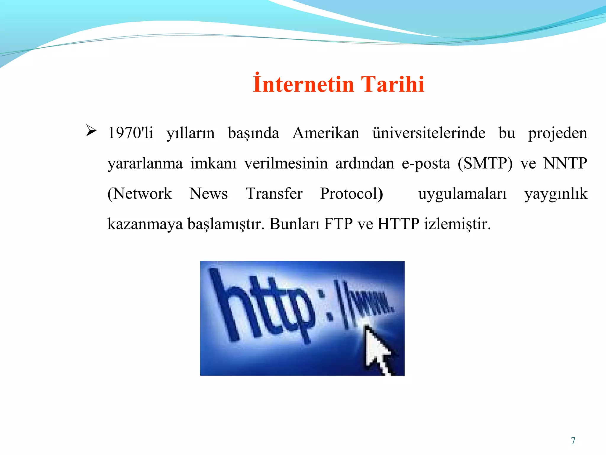 7
 1970'li yılların başında Amerikan üniversitelerinde bu projeden
yararlanma imkanı verilmesinin ardından e-posta (SMTP) ve NNTP
(Network News Transfer Protocol) uygulamaları yaygınlık
kazanmaya başlamıştır. Bunları FTP ve HTTP izlemiştir.
İnternetin Tarihi
 