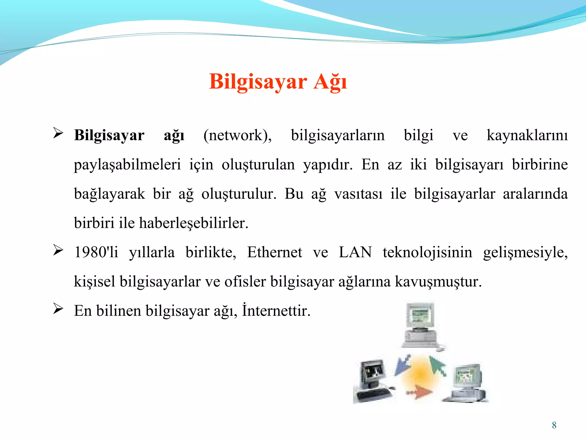 8
Bilgisayar Ağı
 Bilgisayar ağı (network), bilgisayarların bilgi ve kaynaklarını
paylaşabilmeleri için oluşturulan yapıdır. En az iki bilgisayarı birbirine
bağlayarak bir ağ oluşturulur. Bu ağ vasıtası ile bilgisayarlar aralarında
birbiri ile haberleşebilirler.
 1980'li yıllarla birlikte, Ethernet ve LAN teknolojisinin gelişmesiyle,
kişisel bilgisayarlar ve ofisler bilgisayar ağlarına kavuşmuştur.
 En bilinen bilgisayar ağı, İnternettir.
 