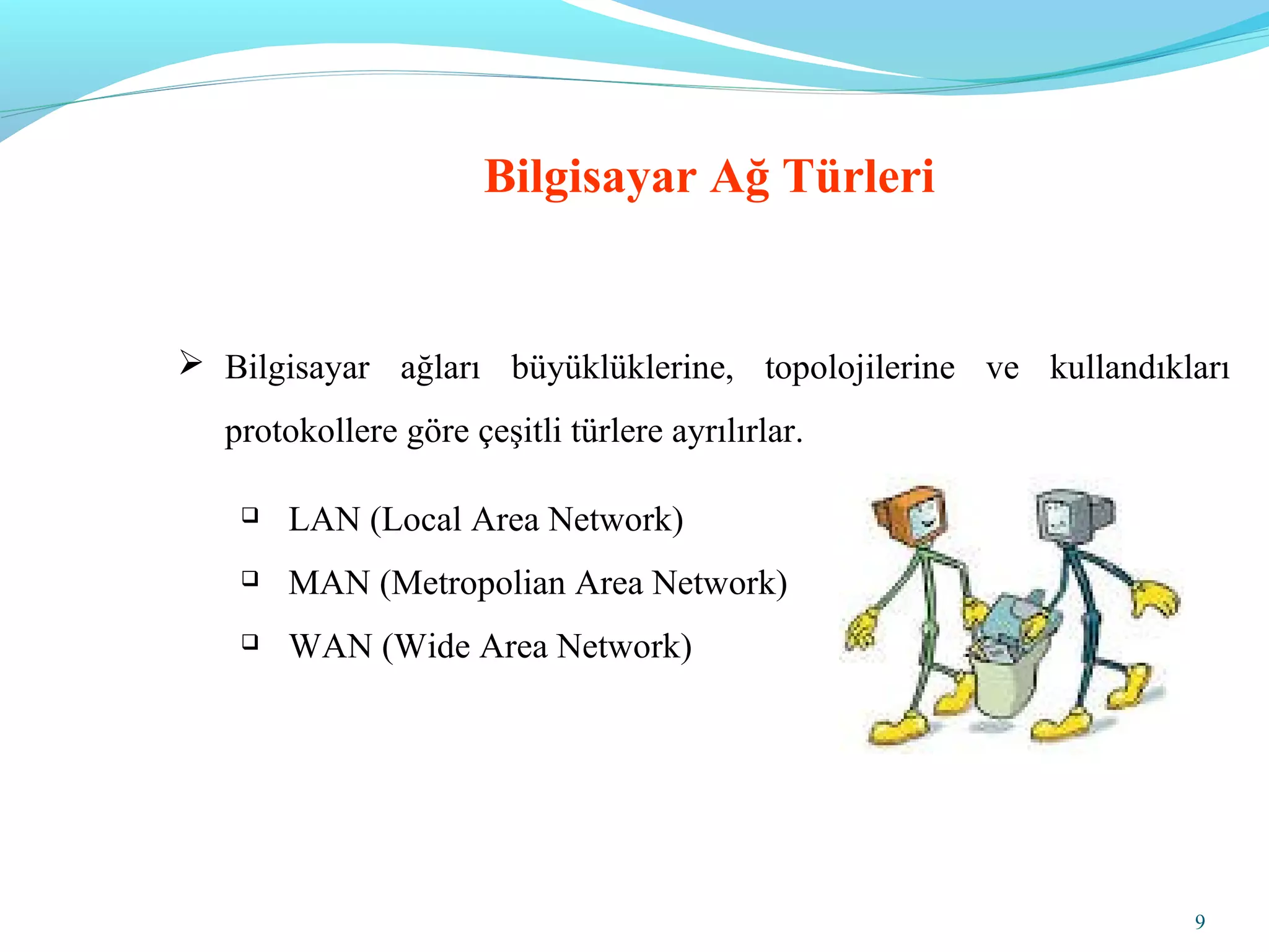 9
Bilgisayar Ağ Türleri
 Bilgisayar ağları büyüklüklerine, topolojilerine ve kullandıkları
protokollere göre çeşitli türlere ayrılırlar.
 LAN (Local Area Network)
 MAN (Metropolian Area Network)
 WAN (Wide Area Network)
 
