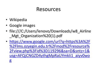 Resources 
• Wikipedia 
• Google images 
• file:///C:/Users/lenovo/Downloads/w8_Airline 
_Mgt_Organization%20(1).pdf 
• https://www.google.com/url?q=https%3A%2F 
%2Flms.ozyegin.edu.tr%2Fmod%2Fresource% 
2Fview.php%3Fid%3D119296&sa=D&sntz=1& 
usg=AFQjCNGZD4ythgMpRaUYmkIi1_aiyv0wo 
g 
