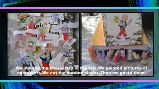 We identify the characters in the tale.We painted pictures of
characters.We cut the marked places.Then we paste them.
 