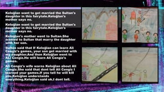 Keloğlan want to get married the Sultan's
daughter in this fairytale.Keloğlan's
mother says no.
Keloğlan want to get married the Sultan's
daughter in this fairytale.Keloğlan's
mother says no.
Keloğlan's mother went to Sultan.She
wanted to Sultan that marry the daughter
with her son.
Sultan said that If Keloğlan can learn Ali
Cengiz's games, your son get married with
my daughter.And then Keloğlan went to
ALi Cengiz.He will learn Ali Cengiz's
games.
Ali Cengiz's wife warns Keloğlan about Ali
Cengiz.She said that dont tell Ali Cengiz I
learned your games.If you tell he will kill
you.Keloğlan understands
everything.Keloğlan said ok.I dont tell.
 