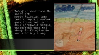 Keloğlan went home.He
hasnt got
money.Keloğlan turn
into sheep.His mother
goes to market to
sell sheep.Ali Cengiz
understand that the
sheep is Keloğlan.He
wants to buy sheep.
 