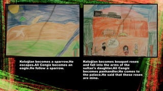 Keloğlan becomes a sparrow.He
escapes.Ali Cengiz becomes an
eagle.He follow a sparrow.
Keloğlan becomes bouquet roses
and fall into the arms of the
sultan's daughter.Ali Cengiz
becomes panhandler.He comes to
the palace.He said that these roses
are mine.
 