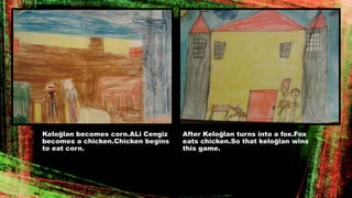 Keloğlan becomes corn.ALi Cengiz
becomes a chicken.Chicken begins
to eat corn.
After Keloğlan turns into a fox.Fox
eats chicken.So that keloğlan wins
this game.
 