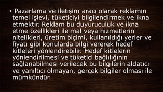 • Pazarlama ve iletişim aracı olarak reklamın
temel işlevi, tüketiciyi bilgilendirmek ve ikna
etmektir. Reklam bu duyuruculuk ve ikna
etme özellikleri ile mal veya hizmetlerin
nitelikleri, üretim biçimi, kullanıldığı yerler ve
fiyatı gibi konularda bilgi vererek hedef
kitleleri yönlendirebilir. Hedef kitlelerin
yönlendirilmesi ve tüketici bağlılığının
sağlanabilmesi verilecek bu bilgilerin aldatıcı
ve yanıltıcı olmayan, gerçek bilgiler olması ile
mümkündür.
 