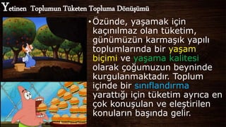 Yetinen Toplumun Tüketen Topluma Dönüşümü
•Özünde, yaşamak için
kaçınılmaz olan tüketim,
günümüzün karmaşık yapılı
toplumlarında bir yaşam
biçimi ve yaşama kalitesi
olarak çoğumuzun beyninde
kurgulanmaktadır. Toplum
içinde bir sınıflandırma
yarattığı için tüketim ayrıca en
çok konuşulan ve eleştirilen
konuların başında gelir.
 