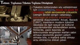 • Tüketim kültüründen söz edilebilmesi
için endüstrileşme, büyük ve güçlü bir
ekonomi, refah seviyesinde yükseklik
(zengin devlet-zengin vatandaş),
toplumsal ve kültürel gelişmişlik
gerektiği düşünülebilir. Ancak, Bacock
(1997), insanların modern tüketim
ideolojisi ile ilgili sosyal ve kültürel
uygulamalardan etkilendikten sonra,
filmlerde, yazılı basında ve
televizyonda sergilenen malları satın
almaya ekonomik güçleri yeterli
olmasa bile, o mallara sahip olmayı
arzu ettiklerine dikkat çeker.
Yetinen Toplumun Tüketen Topluma Dönüşümü
 