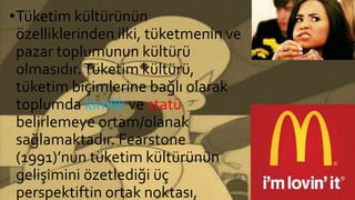 •Tüketim kültürünün
özelliklerinden ilki, tüketmenin ve
pazar toplumunun kültürü
olmasıdır.Tüketim kültürü,
tüketim biçimlerine bağlı olarak
toplumda kimlik ve statü
belirlemeye ortam/olanak
sağlamaktadır. Fearstone
(1991)’nun tüketim kültürünün
gelişimini özetlediği üç
perspektiftin ortak noktası,
 