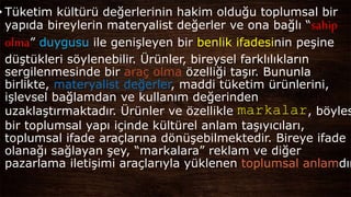 • Tüketim kültürü değerlerinin hakim olduğu toplumsal bir
yapıda bireylerin materyalist değerler ve ona bağlı “sahip
olma” duygusu ile genişleyen bir benlik ifadesinin peşine
düştükleri söylenebilir. Ürünler, bireysel farklılıkların
sergilenmesinde bir araç olma özelliği taşır. Bununla
birlikte, materyalist değerler, maddi tüketim ürünlerini,
işlevsel bağlamdan ve kullanım değerinden
uzaklaştırmaktadır. Ürünler ve özellikle markalar, böyles
bir toplumsal yapı içinde kültürel anlam taşıyıcıları,
toplumsal ifade araçlarına dönüşebilmektedir. Bireye ifade
olanağı sağlayan şey, “markalara” reklam ve diğer
pazarlama iletişimi araçlarıyla yüklenen toplumsal anlamdır
 